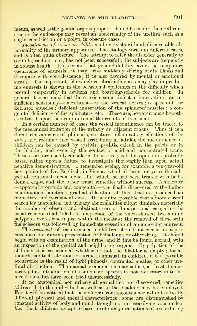 ineum, as well as the genital organs proper—should be made ; the urethrom- eter or the endoscope may reveal an abnormality of the urethra such as a slight constriction or a polyp, in obscure cases. Incontinence of urine in children often exists without discoverable ab- normality of the urinary apparatus. The etiology varies in different cases, and is often quite obscure. The attempt to refer the disorder generally to scrofula, rachitis, etc., has not been successful ; the subjects are frequently in robust health. It is certain that general debility favors the temporary occurrence of enuresis ; it may arise suddenly during acute illness and disappear with convalescence ; it is also favored by mental or emotional strain. The important role which cerebral influences may play in produc- ing enuresis is shown in the occasional epidemics of the difficulty which prevail temporarily in asylums and boarding-schools for children. In general it is assumed that there exists some defect in innervation : an in- sufficient sensibility—anaesthesia—of the vesical nerves; a spasm of the detrusor muscles; deficient innervation of the sphincter muscles ; a con- genital deficiency of the sphincters, etc. These are, however, mere hypoth- eses based upon the symptoms and the results of treatment. In a certain number of cases the vesical incontinence can be traced to the mechanical irritation of the urinary or adjacent organs. Thus it is a direct consequence of phimosis, stricture, inflammatory affections of the vulva and rectum ; like vesical irritability in adults, the incontinence of children can be caused by cystitis, pyelitis, calculi in the pelvis or in the bladder, and even by the contact of acid and concentrated urine. These cases are usually considered to be rare ; yet this opinion is probably based rather upon a failure to investigate thoroughly than upon actual negative demonstrations. I remember seeing, for example, a ten-year-old boy, patient of Dr. Engiisch, in Vienna, who had been for years the sub- ject of continual incontinence, for which he had been treated with bella- donna, ergot, and the other usual remedies without success. A stricture —apparently organic and congenital—was finally discovered at the bulbo- membranous junction ; gradual dilatation of this stricture produced an immediate and permanent cure. It is quite possible that a more careful search for anatomical and urinary abnormalities might diminish materially the number of obscure and obstinate cases. In a personal case, after the usual remedies had failed, an inspection of the vulva showed two minute polypoid excrescences just within the meatus; the removal of these with the scissors was followed by immediate cessation of an annoying enuresis. The treatment of incontinence in children should not consist in a pro- miscuous and routine prescription of belladonna or other drug. It should begin with an examination of the urine, and if this be found normal, with an inspection of the genital and neighboring organs. By palpation of the abdomen it is ascertained whether or not the bladder is empty ; for al- though habitual retention of urine is unusual in children, it is a possible occurrence as the result of tight phimosis, contracted meatus, or other ure- thral obstruction. The manual examination may suffice, at least tempo- rarily ; the introduction of sounds or specula is not necessary until in- ternal remedies have been tried unsuccessfully. If no anatomical nor urinary abnormalities are discovered, remedies addressed to the individual as well as to the bladder may be employed. For it will be noticed that the sufferers from incontinence exhibit radically different physical and mental characteristics ; some are distinguished by constant activity of body and mind, though not necessarily nervous or fee- ble. Such children are apt to have involuntary evacuations of urine during
