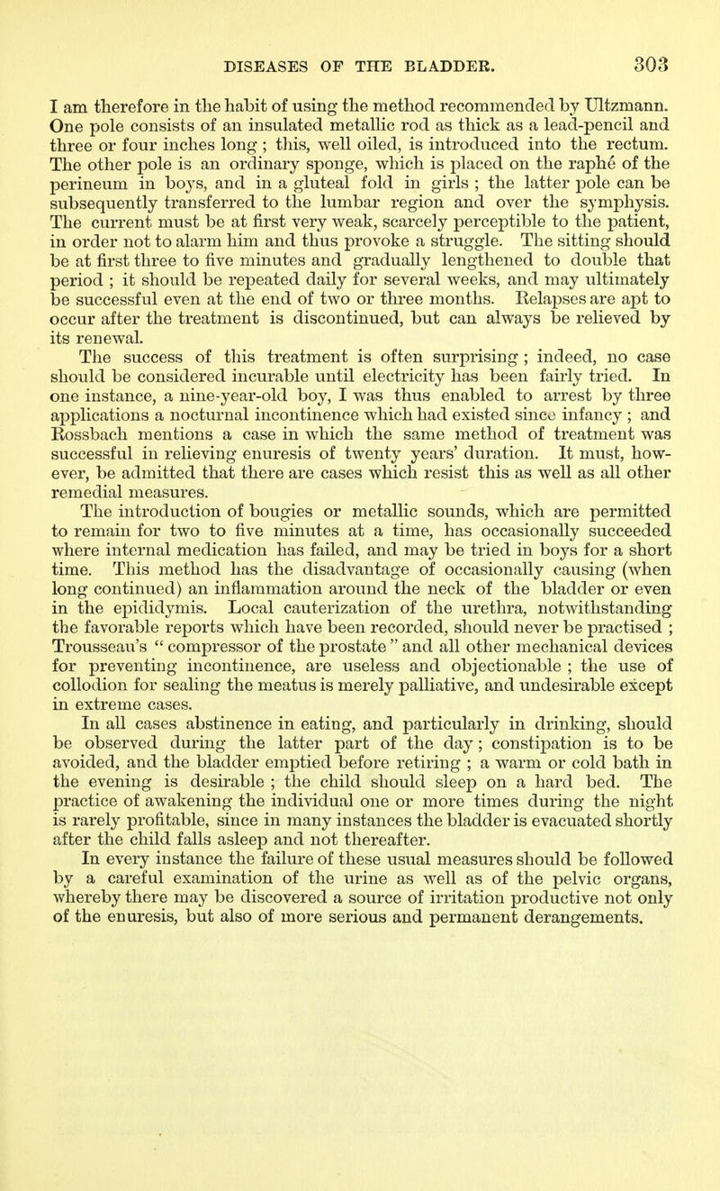 I am therefore in tlie habit of using the method recommended by Ultzmann. One pole consists of an insulated metallic rod as thick as a lead-pencil and three or four inches long ; this, well oiled, is introduced into the rectum. The other pole is an ordinary sponge, which is placed on the raphe of the perineum in boys, and in a gluteal fold in girls ; the latter pole can be subsequently transferred to the lumbar region and over the symphysis. The current must be at first very weak, scarcely perceptible to the patient, in order not to alarm him and thus provoke a struggle. The sitting should be at first three to five minutes and gradually lengthened to double that period ; it should be repeated daily for several weeks, and may ultimately be successful even at the end of two or three months. Kelapses are apt to occur after the treatment is discontinued, but can always be relieved by its renewal. The success of this treatment is often surprising ; indeed, no case should be considered incurable until electricity has been fairly tried. In one instance, a nine-year-old boy, I was thus enabled to arrest by three applications a nocturnal incontinence which had existed sinco infancy ; and Rossbach mentions a case in which the same method of treatment was successful in relieving enuresis of twenty years' duration. It must, how- ever, be admitted that there are cases which resist this as well as all other remedial measures. The introduction of bougies or metallic sounds, which are permitted to remain for two to five minutes at a time, has occasionally succeeded where internal medication has failed, and may be tried in boys for a short time. This method has the disadvantage of occasionally causing (when long continued) an inflammation around the neck of the bladder or even in the epididymis. Local cauterization of the urethra, notwithstanding the favorable reports which have been recorded, should never be practised ; Trousseau's  compressor of the prostate  and all other mechanical devices for preventing incontinence, are useless and objectionable ; the use of collodion for sealing the meatus is merely palliative, and undesirable except in extreme cases. In all cases abstinence in eating, and particularly in drinking, should be observed during the latter part of the day ; constipation is to be avoided, and the bladder emptied before retiring ; a warm or cold bath in the evening is desirable ; the child should sleep on a hard bed. The practice of awakening the individual one or more times during the night is rarely profitable, since in many instances the bladder is evacuated shortly after the child falls asleep and not thereafter. In every instance the failure of these usual measures should be followed by a careful examination of the urine as well as of the pelvic organs, whereby there may be discovered a source of irritation productive not only of the enuresis, but also of more serious and permanent derangements.