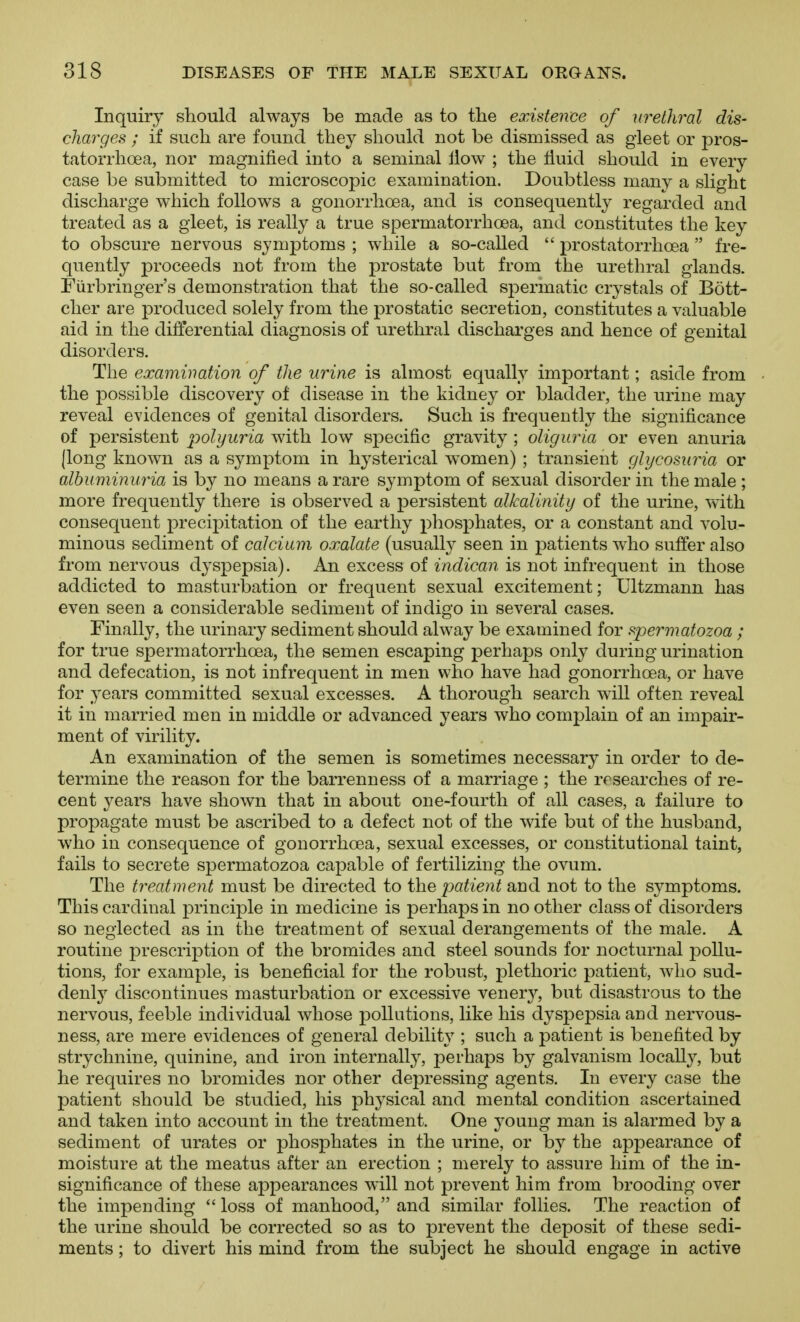 Inquiry should always be made as to the existence of urethral dis- charges ; if such are found they should not be dismissed as gleet or pros- tatorrhoea, nor magnified into a seminal ilow ; the fluid should in every case be submitted to microscopic examination. Doubtless many a slight discharge which follows a gonorrhoea, and is consequently regarded and treated as a gleet, is really a true spermatorrhoea, and constitutes the key to obscure nervous symptoms ; while a so-called  prostatorrhoea  fre- quently proceeds not from the prostate but from the urethral glands. Fiirbringer's demonstration that the so-called spermatic crystals of Bott- cher are produced solely from the prostatic secretion, constitutes a valuable aid in the differential diagnosis of urethral discharges and hence of genital disorders. The examination of the urine is almost equally important; aside from the possible discovery of disease in the kidney or bladder, the urine may reveal evidences of genital disorders. Such is frequently the significance of persistent polyuria with low specific gravity ; oliguria or even anuria (long known as a symptom in hysterical women) ; transient glycosuria or albuminuria is by no means a rare symptom of sexual disorder in the male ; more frequently there is observed a persistent alkalinity of the urine, vvith consequent precipitation of the earthy phosphates, or a constant and volu- minous sediment of calcium oxalate (usually seen in patients who suffer also from nervous dyspepsia). An excess of indican is not infrequent in those addicted to masturbation or frequent sexual excitement; Ultzmann has even seen a considerable sediment of indigo in several cases. Finally, the urinary sediment should alway be examined for spermatozoa ; for true spermatorrhoea, the semen escaping perhaps only during urination and defecation, is not infrequent in men who have had gonorrhoea, or have for years committed sexual excesses. A thorough search will often reveal it in married men in middle or advanced years who complain of an impair- ment of virility. An examination of the semen is sometimes necessary in order to de- termine the reason for the barrenness of a marriage ; the researches of re- cent years have shown that in about one-fourth of all cases, a failure to propagate must be ascribed to a defect not of the wife but of the husband, who in consequence of gonorrhoea, sexual excesses, or constitutional taint, fails to secrete spermatozoa capable of fertilizing the ovum. The treatment must be directed to the patient and not to the symptoms. This cardinal principle in medicine is perhaps in no other class of disorders so neglected as in the treatment of sexual derangements of the male. A routine jorescription of the bromides and steel sounds for nocturnal pollu- tions, for example, is beneficial for the robust, plethoric patient, who sud- denly discontinues masturbation or excessive vener^^, but disastrous to the nervous, feeble individual whose pollutions, like his dyspepsia and nervous- ness, are mere evidences of general debility ; such a patient is benefited by strychnine, quinine, and iron internally, perhaps by galvanism locall}^, but he requires no bromides nor other depressing agents. In every case the patient should be studied, his physical and mental condition ascertained and taken into account in the treatment. One J'oung man is alarmed by a sediment of urates or phosphates in the urine, or by the appearance of moisture at the meatus after an erection ; merely to assure him of the in- significance of these appearances will not prevent him from brooding over the impending  loss of manhood, and similar follies. The reaction of the urine should be corrected so as to prevent the deposit of these sedi- ments ; to divert his mind from the subject he should engage in active