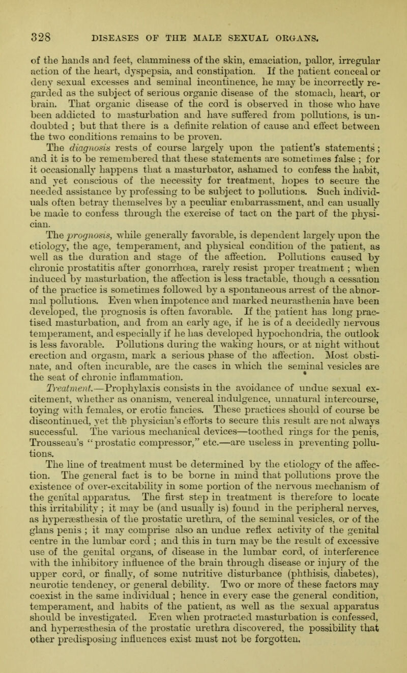 of the hands and feet, clamminess of the skin, emaciation, pallor, irregular action of the heart, dyspepsia, and constipation. If the patient conceal or deny sexual excesses and seminal incontinence, he may be incorrectly re- garded as the subject of serious organic disease of the stomach, heart, or brain. That organic disease of the cord is observed in those Avho have been addicted to masturbation and have suffered from pollutions, is un- doubted ; but that there is a definite relation of cause and eti'ect between the two conditions remains to be proven. The diagnosia rests of course largely upon the patient's statements ; and it is to be remembered that these statements are sometimes false ; for it occasionally happens that a masturbator, ashamed to confess the habit, and yet conscious of the necessity for treatment, hopes to secure the needed assistance by professing to be subject to pollutions. Such individ- uals often betray themselves by a peculiar embarrassment, and can usually be made to confess through the exercise of tact on the part of the physi- cian. The 2^rognosis, while generally favorable, is dej^endent largely upon the etiology, the age, temperament, and physical condition of the patient, as well as the duration and stage of the affection. Pollutions caused by chi'onic j^rostatitis after gonorrhoea, rarely resist proper treatment ; when induced by masturbation, the affection is less tractable, though a cessation of the practice is sometimes followed by a spontaneous aiTest of the abnor- mal pollutions. Even when impotence and marked neurasthenia have been developed, the prognosis is often favorable. If the patient has long prac- tised masturbation, and from an early age, if he is of a decidedly nervous temperament, and especially if he has developed hyj^ochondria, the outlook is less favorable. Pollutions during the waking hours, or at night without erection and orgasm, mark a serious phase of the affection. Most obsti- nate, and often incurable, ai'e the cases in which the seminal vesicles are the seat of chronic inflammation. Treatment.—Prophylaxis consists in the avoidance of undue sexual ex- citement, whether as onanism, venereal indulgence, unnatural intercourse, toying with females, or erotic fancies. These practices should of course be discontinued, yet thfe physician's efforts to secure this result are not always successful. The various mechanical devices—toothed rings for the penis. Trousseaus jn'ostatiG compressor, etc.—are useless in preventing pollu- tions. The line of treatment must be determined by the etiology of the affec- tion. The general fact is to be borne in mind that pollutions prove the existence of over-excitability in some portion of the nervous mechanism of the genital apparatus. The first step in treatment is therefore to locate this irritability ; it may be (and usually is) found in the peripheral neiTes, as hyperaesthesia of the prostatic ui'ethi'a, of the seminal vesicles, or of the glans penis ; it may comprise also an undue reflex acti\ity of the genital centre in the lumbar cord ; and this in turn may be the result of excessive use of the genital organs, of disease in the lumbar cord, of interference with the inhibitory influence of the brain through disease or injury of the upper cord, or finally, of some nutritive disturbance (phthisis, diabetes), neurotic tendency, or general debility. Two or more of these factors may coexist in the same individual ; hence in every case the general condition, temperament, and habits of the patient, as well as the sexual apparatus should be investigated. Even when protracted mastui'bation is confessed, and hj-persesthesia of the prostatic urethra discovered, the possibility that other predisposing influences exist must not be forgotten,