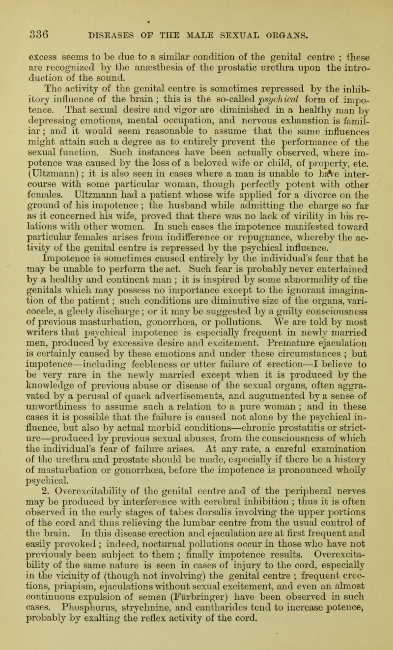 e:5tcess seems to be due to a similar condition of the genital centre ; these are recognized by the anaesthesia of the prostatic urethra upon the intro- duction of the sound. The activity of the genital centre is sometimes repressed by the inhib- itory influence of the brain ; this is the so-called psychical form of impo- tence. That sexual desire and vigor are diminished in a healthy man by depressing emotions, mental occupation, and nervous exhaustion is famil- iar ; and it would seem reasonable to assume that the same influences might attain such a degree as to entirely prevent the performance of the sexual function. Such instances have been actually observed, where im- potence was caused by the loss of a beloved wife or child, of property, etc. (Ultzmann); it is also seen in cases where a man is unable to ha^^e inter- course with some particular woman, though perfectly potent with other females. Ultzmann had a patient whose wife applied for a divorce on the ground of his impotence ; the husband while admitting the charge so far as it concerned his wife, proved that there was no lack of virility in his re- lations with other women. In such cases the impotence manifested toward particular females arises from indifference or repugnance, whereby the ac- tivity of the genital centre is repressed by the psychical influence. Impotence is sometimes caused entirely by the individual's fear that he may be unable to perform the act. Such fear is probably never entertained by a healthy and continent man ; it is inspired by some abnormality of the genitals which may possess no importance except to the ignorant imagina- tion of the patient; such conditions are diminutive size of the organs, vari- cocele, a gleety discharge; or it may be suggested by a guilty consciousness of previous masturbation, gonorrhoea, or pollutions. We are told by most writers that psychical impotence is esj^ecially frequent in newly married men, produced by excessive desire and excitement. Premature ejaculation is certainly caused by these emotions and under these circumstances ; but impotence—including feebleness or utter failure of erection—I believe to be very rare in the newly married except when it is produced by the knowledge of previous abuse or disease of the sexual organs, often aggra- vated by a perusal of quack advertisements, and augumented by a sense of unworthiness to assume such a relation to a pure woman ; and in these cases it is possible that the failure is caused not alone by the psychical in- fluence, but also by actual morbid conditions—chronic prostatitis or strict- ure—produced by previous sexual abuses, from the consciousness of which the individual's fear of failure arises. At any rate, a careful examination of the urethra and prostate should be made, especially if there be a history of masturbation or gonorrhoea, before the impotence is pronounced wholly psychical. 2. Overexcitability of the genital centre and of the peripheral nerves may be produced by interference with cerebral inhibition ; thus it is often observed in the early stages of tabes dorsalis involving the upper portions of the cord and thus relieving the lumbar centre from the usual control of the brain. In this disease erection and ejaculation are at first frequent and easily provoked ; indeed, nocturnal j)ollutions occur in those who have not previously been subject to them ; finally impotence results. Overexcita- bility of the same nature is seen in cases of injury to the cord, especially in the vicinity of (though not involving) tlie genital centre ; frequent erec- tions, priapism, ejaculations without sexual excitement, and even an almost continuous expulsion of semen (Fiirbringer) have been observed in such cases. Phosphorus, strychnine, and cantharides tend to increase potence, probably by exalting the reflex activity of the cord.