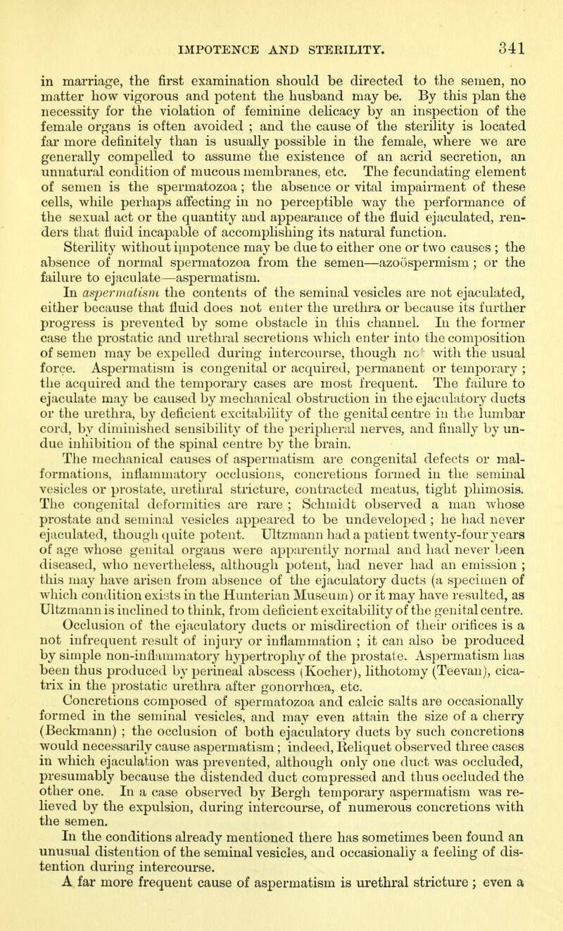 in marriage, the first examination should be directed to the semen, no matter how vigorous and potent the husband may be. By this plan the necessity for the violation of feminine delicacy by an inspection of the female organs is often avoided ; and the cause of the sterility is located far more definitely than is usually possible in the female, w^here we are generally compelled to assume the existence of an acrid secretion, an unnatural condition of mucous membranes, etc. The fecundating element of semen is the spermatozoa ; the absence or vital impairment of these cells, while perhaps affecting in no perceptible way the performance of the sexual act or the quantity and appearance of the fluid ejaculated, ren- ders that fluid incapable of accomplishing its natural function. Sterility without impotence may be due to either one or two causes ; the absence of normal spermatozoa from the semen—azoospermism; or the failure to ejaculate—aspermatism. In aspermatism the contents of the seminal vesicles are not ejaculated, either because that fluid does not enter the urethra or because its further progress is prevented by some obstacle in this channel. In the former case the prostatic and urethral secretions which enter into the composition of semen may be expelled during intercourse, though ncwith the usual force. Aspermatism is congenital or acquired, permanent or temporary ; the acquired and the temporary cases are most frequent. The failure to ejaculate may be caused by mechanical obstruction in the ejacalatory ducts or the urethra, by deficient excitability of the genital centre in the lumbar cord, by diminished sensibility of the peripheral nerves, and finally by un- due inhibition of the spinal centre by the brain. The mechanical causes of aspermatism are congenital defects or mal- formations, inflammatory occlusions, concretions formed in the seminal vesicles or prostate, urethral stricture, contracted meatus, tight phimosis. Tiie congenital deformities are rare ; Schmidt observed a man whose prostate and seminal vesicles appeared to be undeveloped ; he had never ejaculated, though quite potent. Ultzmann had a patient twenty-four years of age whose genital organs were apparently normal and had never been diseased, who nevertheless, although potent, had never had an emission ; this may have arisen from absence of the ejaculatory ducts (a specimen of which condition exists in the Hunterian Museum) or it may have resulted, as Ultzmann is inclined to think, from deficient excitability of the genital centre. Occlusion of the ejaculatory ducts or misdirection of their orifices is a not infrequent result of injury or inflammation ; it can also be produced by simple non-inflammatory hypertrophy of the prostate. Aspermatism has been thus produced by perineal abscess (Kocher), lithotomy (Teevan), cica- trix in the prostatic urethra after gonorrhoea, etc. Concretions composed of spermatozoa and calcic salts are occasionally formed in the seminal vesicles, and may even attain the size of a cherry (Beckmann) ; the occlusion of both ejaculatory ducts by such concretions would necessarily cause aspermatism ; indeed, Reliquet observed three cases in which ejaculation was prevented, although only one duct was occluded, presumably because the distended duct compressed and thus occluded the other one. In a case observed by Bergh temporary aspermatism was re- lieved by the expulsion, during intercourse, of numerous concretions with the semen. In the conditions already mentioned there has sometimes been found an unusual distention of the seminal vesicles, and occasionally a feeling of dis- tention during intercourse. A far more frequent cause of aspermatism is urethral stricture ; even a