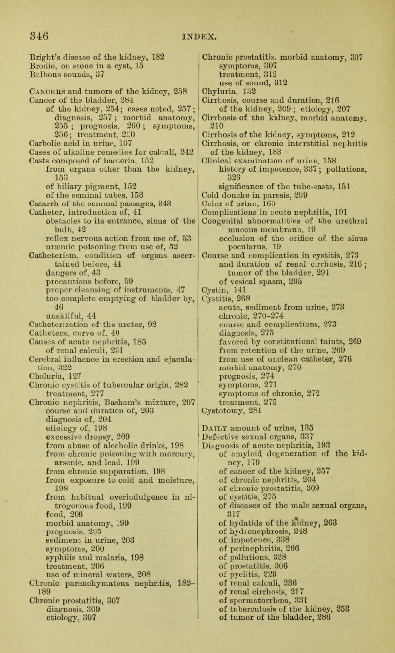 Bright's disease of the kidney, 182 Brodie, on stone in a cyst, 15 Bulbous sounds, o7 Cancers and tumors of the kidney, 258 Cancer of the bladder, 284 of the kidney, 254; cases noted, 257 ; diagnosis, 257 ; morbid anatomy, 255 ; prognosis, 260; symptoms, 256; treatment, 2C0 Carbolic acid in urine, 107 Cases of allcaline remedies for calculi, 242 Casts composed of bacteria, 152 from organs other than the kidney, 153 of biliary pigment, 152 of the seminal tubes, 153 Catarrh of the semmal passages, 343 Catheter, introduction of, 41 obstacles to its entrance, sinus of the bulb, 42 reflex nervous action from use of, 53 uraemic poisoning from use of, 52 Catheterism, condition of organs ascer- tained before, 44 dangers of, 43 precautious before, 59 proper cleansing of instruments, 47 too complete emptying of bladder by, 46 unskilful, 44 Catheterization of the ureter, 92 Catheters, curve of, 40 Causes of acute nephritis, 185 of renal calculi, 231 Cerebral influence in erection and ejacula- tion, 322 Choluria, 127 Chronic cystitis of tubercular origin, 282 treatment, 277 Chronic nephritis, Basham's mixture, 207 course and duration of, 203 diagnosis of, 204 etiology of, 198 excessive dropsy, 209 from abuse of alcoholic drinks, 198 from chronic poisoning w^ith mercury, arsenic, and lead, 199 from chronic suppuration, 198 from exposure to cold and moisture, 198 frona habitual overindulgence in ni- trogenous food, 199 food, 206 morbid anatomy, 199 prognosis. 205 sediment in urine, 203 symptoms, 200 syphilis and malaria, 198 treatment, 206 use of mineral waters, 208 Chronic parenchymatous nephritis, 182- 189 Chronic prostatitis, 307 diagnosis, 309 etiology, 307 Chronic prostatitis, morbid anatomy, 307 symptoms, 307 treatment, 312 use of sound, 313 Chyluria, 132 Cirrhosis, course and duration, 216 of the kidney, 209 ; etiology, 207 Cirrhosis of the kidney, morbid anatomy, 210 Cirrhosis of the kidnej'', symptoms, 212 Cirrhosis, or chronic interstitial nephritis of the kidney, 183 Clinical examination of uiine, 158 history of impotence, 337 ; pollutions, 326 significance of the tube-casts, 151 Cold douche in paresis, 299 Color of urine, 160 Complications in r,cuto nephritis, 191 Congenital abnormalities of the urethral mucous membrane, 19 occlusion of the orifice of the sinus pocularus, 19 Course and complication in cystitis, 273 and duration of renal cirrhosis, 216 ; tumor of the bladder, 291 of vesical spasm, 295 Cystin, 141 Cystitis, 268 acute, sediment from urine, 273 chronic, 270-274 course and complications, 273 diagnosis, 275 favored by constitutional taints, 269 from retention of the urine, 269 from use of unclean catheter, 276 morbid anatomy, 270 prognosis, 274 symptoms. 271 symptoms of chronic, 272 treatment. 275 Cystotomy, 281 Daily amount of urine, 135 Defective sexual organs, 337 Diji gnosis of acute nephritis, 193 of amyloid degeneration of the kid- ney, 179 of cancer of the kidney, 257 of chronic nephritis, 204 of chronic prostatitis, 309 of cystitis, 275 of diseases of the male sexual organs, 317 of hydatids of the kidney, 263 of hydionephrosis, 248 of impotence, 338 of perinephritis, 266 of pollutions, 328 of prostatitis. 306 of pyelitis, 229 of renal calculi, 236 of renal cirrhosis, 217 of spermatorrh<oea, 331 of tuberculosis of the kidney, 253 of tumor of the bladder, 286