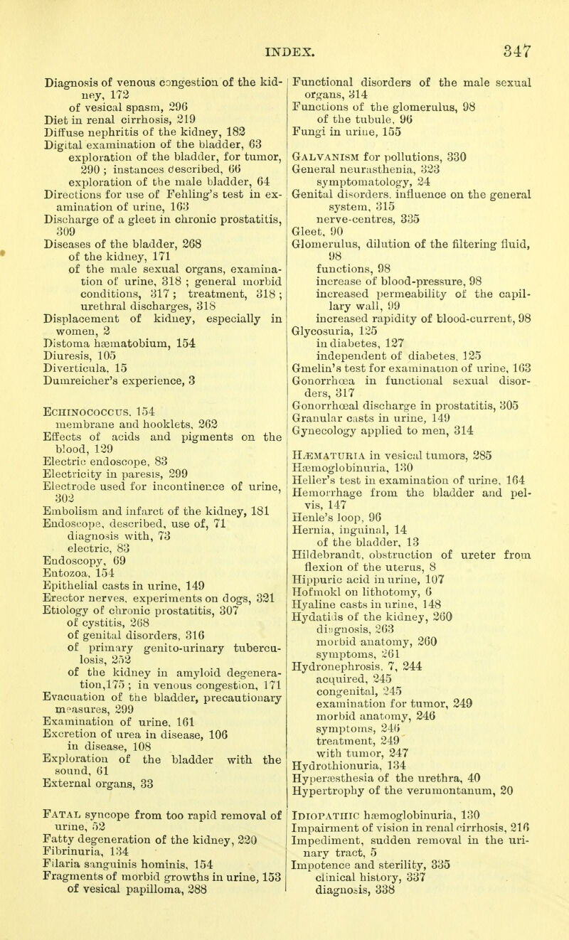 Diagnosis of venous congestion of the kid- ney, 173 of vesical spasm, 296 Diet in renal cirrhosis, 219 Diffuse nephritis of the kidney, 182 Digital examination of the bladder, 63 exploration of the bladder, for tumor, 290 ; instances described, 66 exploration of the male bladder, 64 Directions for use of Fehling's test in ex- amination of urine, 163 Discharge of a gleet in chronic prostatitis, 809 Diseases of the bladder, 268 of the kidney, 171 of the male sexual organs, examina- tion of urine, 318 ; general morbid conditions, 317 ; treatment, 318 ; urethral discharges, 318 Displacement of kidney, especially in women, 2 Distoma hgematobium, 154 Diuresis, 105 Diverticula, 15 Dumreicher's experience, 3 EcniNococcus, 154 membrane and hooklets, 262 Effects of acids and pigments on the blood, 139 Electric endoscope, 83 Electricity in paresis, 299 Electrode used for incontinence of urine, 303 Embolism and infarct of the kidney, 181 Endoscope, described, use of, 71 diagnosis with, 73 electric, 83 Endoscopy, 69 Entozoa, 154 Epithelial casts in urine, 149 Erector nerves, experiments on dogs, 321 Etiology of chronic prostatitis, 307 of cystitis, 268 of genital disorders, 316 of primary genito-urinary tubercu- losis, 253 of the kidney in amyloid degenera- tion,175 ; in venous congestion, 171 Evacuation of ttae bladder, precautionary measures, 299 Examination of urine, 161 Excretion of urea in disease, 106 in disease, 108 Exploration of the bladder with the sound, 61 External organs, 33 Fatal syncope from too rapid removal of urine, 52 Fatty degeneration of the kidney, 320 Fibrinuria, 134 Filaria sanguinis hominis, 154 Fragments of morbid growths in urine, 153 of vesical papilloma, 288 Functional disorders of the male sexual organs, 314 Functions of the glomerulus, 98 of the tubule, 96 Fungi in uriue, 155 Galvanism for pollutions, 330 General neurasthenia, 323 symptomatology, 24 Genital disorders, influence on the general system, 315 nerve-centres, 335 Gleet, 90 Glomerulus, dilution of the filtering fluid, 98 functions, 98 increase of blood-pressure, 98 increased permeability of the capil- lary wall, 99 increased rapidity of blood-current, 98 Glycosuria, 125 in diabetes, 127 independent of diabetes, 125 Gmelin's test for examination of urine, 163 Gonorrhoea in functional sexual disor- ders, 317 Gonorrhoeal discharge in prostatitis, 305 Granular casts in urine, 149 Gynecology applied to men, 314 HEMATURIA in vesical tumors, 285 Hasmoglobinuria, 130 Heller's test in examination of urine, 164 Hemorrhage from the bladder and pel- vis, 147 Henle's loop, 96 Hernia, inguinal, 14 of the bladder, 13 Hildebrandt, obstruction of ureter from flexion of the uterus, 8 Hippuric acid in urine, 107 Hofmokl on lithotomy, 6 Hyaline casts in urine, 148 Hydatids of the kidney, 260 diagnosis, 263 morbid anatomy, 260 symptoms, 261 Hydronephrosis. 7, 244 acquired, 245 congenital, 245 examination for tumor, 249 morbid anatomy, 246 symptoms, 24() treatment, 249 with tumor, 247 Hydrothionuria, 134 Hyperesthesia of the urethra, 40 Hypertrophy of the verumontanum, 20 Idiopathic hsemoglobinuria, 130 Impairment of vision in renal cirrhosis, 216 Impediment, sudden removal in the uri- nary tract, 5 Impotence and sterility, 335 clinical history, 337 diagnosis, 338