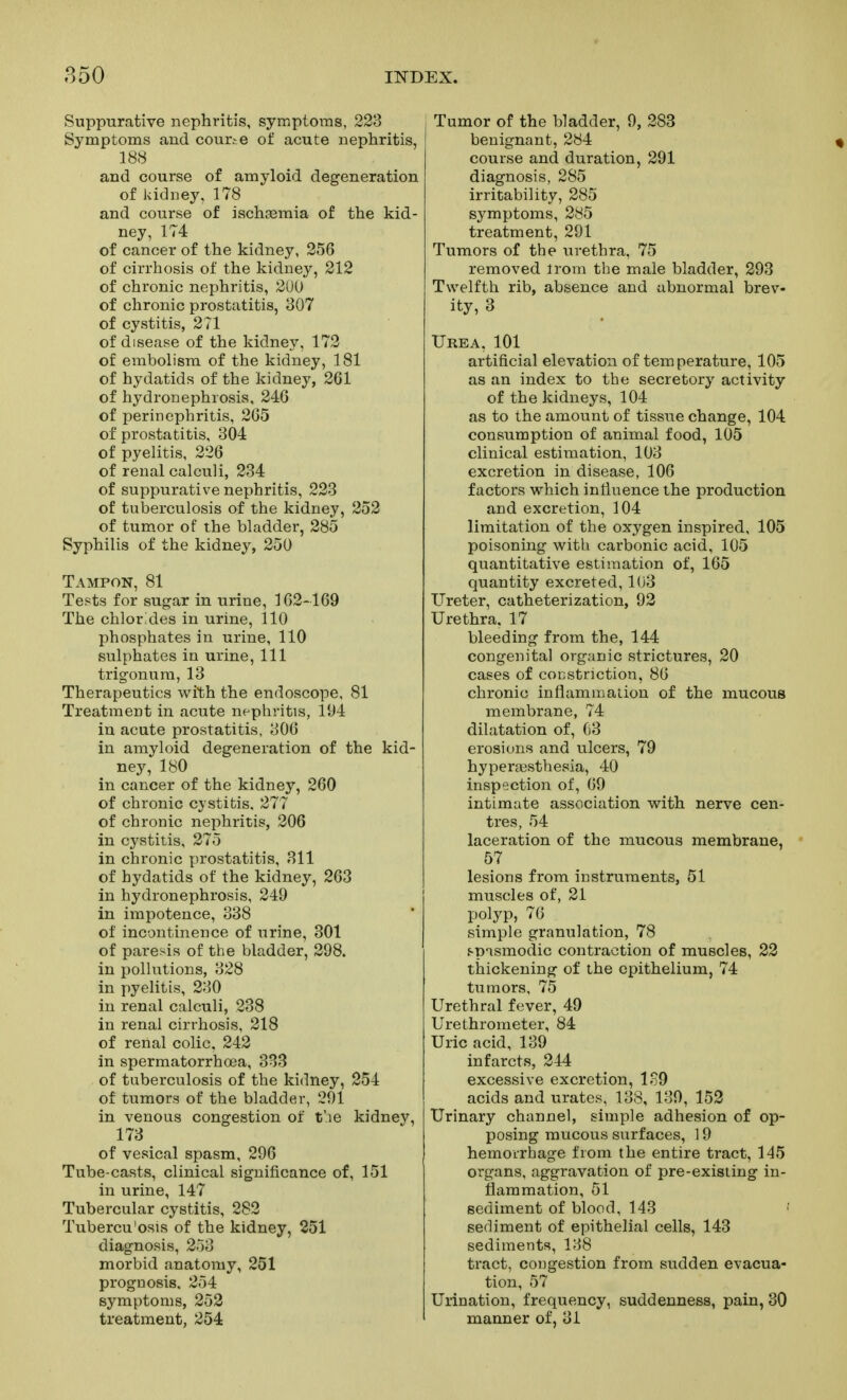 Suppurative nephritis, symptoms, 223 Symptoms and couriO of acute nephritis, 188 and course of amyloid degeneration of kidney, 178 and course of ischtemia of the kid- ney, 174 of cancer of the kidney, 256 of cirrhosis of the kidney, 212 of chronic nephritis, 2U0 of chronic prostatitis, 307 of cystitis, 271 of disease of the kidney, 172 of embolism of the kidney, 181 of hydatids of the kidney, 261 of hydronephrosis, 246 of perinephritis, 265 of prostatitis, 304 of pyelitis, 226 of renal calculi, 234 of suppurative nephritis, 223 of tuberculosis of the kidney, 252 of tumor of the bladder, 285 Syphilis of the kidney, 250 Tampon, 81 Tests for sugar in urine, 162-169 The chlorides in urine, 110 phosphates in urine, 110 sulphates in urine. 111 trigonura, 13 Therapeutics with the endoscope, 81 Treatment in acute nephritis, 194 in acute prostatitis, 306 in amyloid degeneration of the kid- ney, 180 in cancer of the kidney, 260 of chronic cystitis. 277 of chronic nephritis, 206 in cystitis, 275 in chronic prostatitis, 311 of hydatids of the kidney, 263 in hydronephrosis, 249 in impotence, 338 of incontinence of urine, 301 of paresis of the bladder, 298. in pollutions, 328 in pyelitis, 230 in renal calculi, 238 in renal cirrhosis, 218 of renal colic, 242 in spermatorrhoea, 333 of tuberculosis of the kidney, 254 of tumors of the bladder, 291 in venous congestion of t'le kidney, 173 of vesical spasm, 296 Tube-casts, clinical significance of, 151 in urine, 147 Tubercular cystitis, 282 Tubercu'osis of the kidney, 251 diagnosis, 253 morbid anatomy, 251 prognosis. 254 symptoms, 253 treatment, 254 Tumor of the bladder, 9, 283 benignant, 284 course and dui diagnosis, 285 irritability, 285 symptoms, 285 treatment, 291 Tumors of the urethra, 75 removed Irom the male bladder, 293 Twelfth rib, absence and abnormal brev- ity, 3 Urea, 101 artificial elevation of temperature, 105 as an index to the secretory activity of the kidneys, 104 as to the amount of tissue change, 104 consumption of animal food, 105 clinical estimation, 103 excretion in disease, 106 factors which influence the production and excretion, 104 limitation of the oxygen inspired, 105 poisoning with carbonic acid, 105 quantitative estimation of, 165 quantity excreted, 103 Ureter, catheterization, 93 Urethra, 17 bleeding from the, 144 congenital organic strictures, 20 cases of constriction, 86 chronic inflammation of the mucous membrane, 74 dilatation of, C3 erosions and ulcers, 79 hyperfesthesia, 40 inspection of, 69 intimate association with nerve cen- tres, 54 laceration of the mucous membrane, 57 lesions from instruments, 51 muscles of, 21 polyp, 76 simple granulation, 78 f-pismodic contraction of muscles, 23 thickening of the epithelium, 74 tumors, 75 Urethral fever, 49 Urethrometer, 84 Uric acid, 139 infarcts, 344 excessive excretion, 189 acids and urates, 138, 139, 153 Urinary channel, simple adhesion of op- posing mucous surfaces, 19 hemorrhage from the entire tract, 145 organs, aggravation of pre-existing in- flammation, 51 sediment of blood, 143 sediment of epithelial cells, 143 sediments, 138 tract, congestion from sudden evacua- tion, 57 Urination, frequency, suddenness, pain, 30 manner of, 31