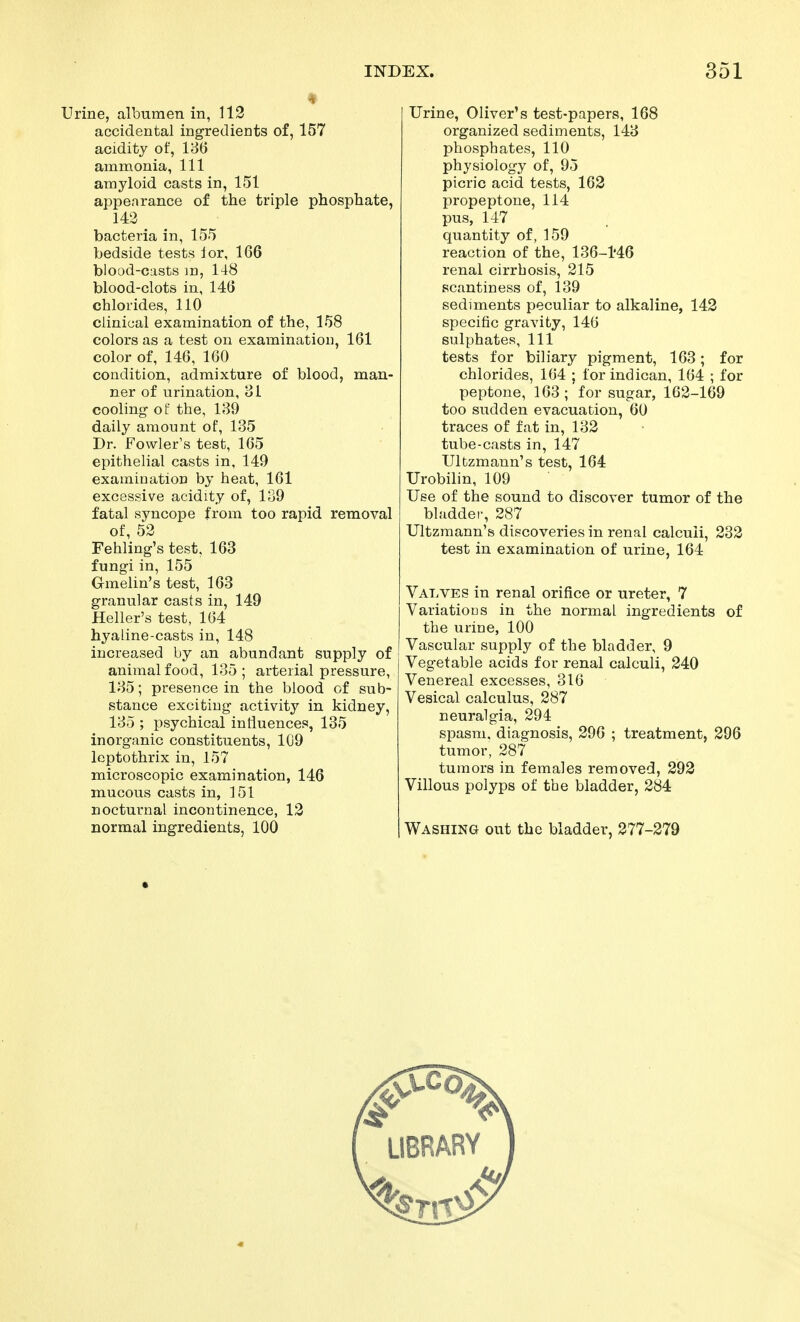 Urine, albumen in, 113 accidental ingredients of, 157 acidity of, 180 ammonia, 111 amyloid casts in, 151 appearance of the triple phosphate, 143 bacteria in, 155 bedside tests lor, 166 blood-casts m, 148 blood-clots in, 146 chlorides, 110 clinical examination of the, 158 colors as a test on examination, 161 color of, 146, 160 condition, admixture of blood, man- ner of urination, 81 cooling- of the, 180 daily amount of, 135 Dr. Fowler's test, 165 epithelial casts in, 149 examination by heat, 161 excessive acidity of, 139 fatal syncope from too rapid removal of, 52 Fehling's test, 163 fungi in, 155 Gmelin's test, 163 granular casts in, 149 Heller's test, 164 hyaline-casts in, 148 increased by an abundant supply of animal food, 135; arterial pressure, 185; presence in the blood of sub- stance exciting activity in kidney, 185 ; psychical influences, 135 inorganic constituents, 109 leptothrix in, 157 microscopic examination, 146 mucous casts in, 151 nocturnal incontinence, 12 normal ingredients, 100 Urine, Oliver's test-papers, 168 organized sediments, 148 phosphates, 110 physiology of, 95 picric acid tests, 163 propeptone, 114 pus, 147 quantity of, 159 reaction of the, 136-M6 renal cirrhosis, 315 scantiness of, 139 sediments peculiar to alkaline, 143 specific gravity, 146 sulphates. 111 tests for biliary pigment, 163; for chlorides, 164 ; forindican, 164 ; for peptone, 163; for sugar, 162-169 too sudden evacuation, 60 traces of fat in, 133 tube-casts in, 147 Ultzmann's test, 164 Urobilin, 109 Use of the sound to discover tumor of the bladdei-, 287 Ultzmann's discoveries in renal calculi, 233 test in examination of urine, 164 Valves in renal orifice or ureter, 7 Variations in the normal ingredients of the urine, 100 Vascular supply of the bladder, 9 Vegetable acids for renal calculi, 240 Venereal excesses, 816 Vesical calculus, 287 neuralgia, 294 spasm, diagnosis, 296 ; treatment, 396 tumor, 287 tumors in females removed, 293 Villous polyps of the bladder, 384 Washing out the bladder, 377-379