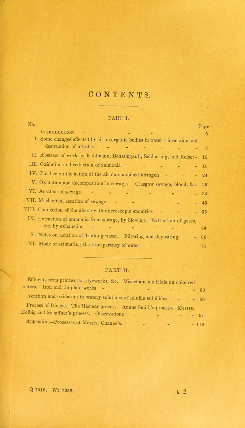 CONTENTS. PART I. Page iNrEODUCTION - - . . - 5 I. Some changes effected by air on organic bodies m water—formation and destruction of nitrates - ----- g n. Abstract of work by Kuhlmann, Boussingault, Sehloesing, and Reiset - 12 III. Oxidation and reduction of ammonia - - - - - 16 IV. Further on the action of the air on combined nitrogen - _ - 24 V. Oxidation and decomposition in sewage. Glasgow sewage, blood, &c. 29 VI. Aeration of sewage - _ , - 34 VII. Mechanical aeration of sewage - - - _ - 45 Vni. Connection of the above with microscopic enquiries - - - 55 IX. Extraction of ammonia from sewage, by blowing. Extraction of gases, &c. by exhaustion - - - _ . - 64 X. Notes on aeration of drinking water. Filtering and depositing - 68 XI. Mode of estimating the transparency of water - 74 PART II. Effluents from printworks, dyeworks, &c. Miscellaneous trials on coloured waters. Iron and tin plate works - - . . - 80' Aeration and oxidation in watery solutions of soluble sulphides - - 88 Process of Dieuze. The Mactear process. Angus Smith's process. Messrs. Helbig and Schaffner's process. Observations - . . . Appendix.—Processes at Messrs. Chance's. - - . ng Q 7516. Wt 7232.