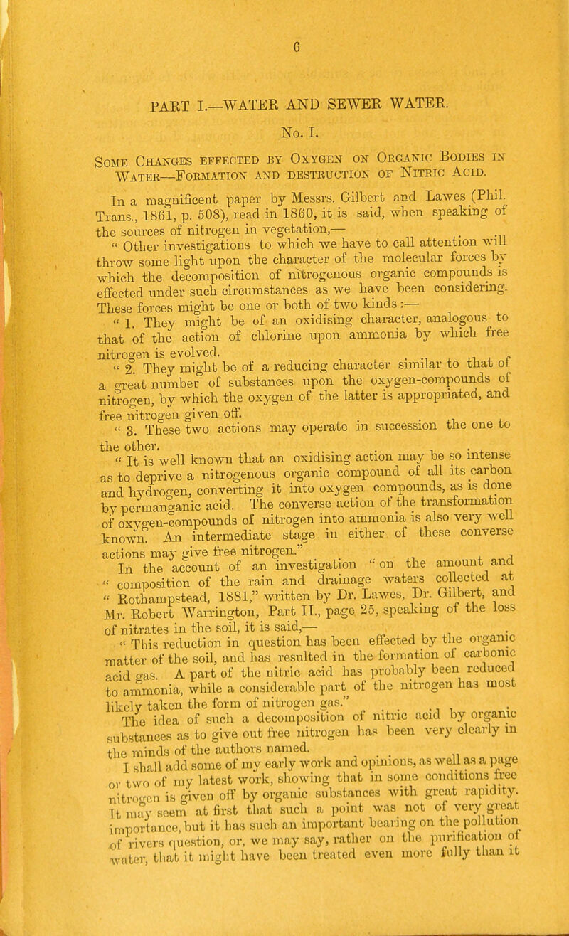 PART I.—WATER AND SEWER WATER. No. I. Some Changes effected by Oxygen on Organic Bodies in Water—Formation and destruction of Nitric Acid. In a magnificent paper by Messrs. Gilbert and Lawes (Phil. Trans., 1861, p. 508), read in 1860, it is said, when speaking of the sources of nitrogen in vegetation,—  Other investigations to which we have to call attention will throw some light xipon the character of the molecular forces by which the decomposition of nitrogenous organic compounds is effected under such circumstances as we have been considering. These forces might be one or both of two kinds :—  1. They might be of an oxidising character, analogous to that of the action of chlorine upon ammonia by which free nitrogen is evolved. _ . m x ^ f  2. They might be of a reducing character similar to that ot a o-reat number of substances upon the oxygen-compounds of nitrogen, by which the oxygen of the latter is appropriated, and free nitrogen given off. ,  3. These two actions may operate m succession the one to the other. . - ^  It is well known that an oxidising action may be so intense as to deprive a nitrogenous organic compound of all its carbon and hydrogen, converting it into oxygen compounds, as is done by permanganic acid. The converse action of the transfoi-mation of oxyo-en-compounds of nitrogen into ammonia is also very well known! An intermediate stage iu either of these converse actions may give free nitrogen. In the account of an investigation '-'on the amount and composition of the rain and drainage waters collected at « Rothampstead, 1881, written by Dr. Lawes, Dr. Gilbert, and Mr. Robert Warrington, Part II., page 25, speaking of the loss of nitrates in the soil, it is said,— n , ^,  This reduction in question has been effected by the organic matter of the soil, and has resulted in the formation of carbonic acid o-as A part of the nitric acid has probably been reduced to ammonia, while a considerable pavt^ of the nitrogen has most likely taken the form of nitrogen gas. Tlie idea of such a decomposition of nitric acid by organic substances as to give out free nitrogen has been very clearly in the minds of the authors named. I shall add some of my early work and opinions, as well as a page or two of my latest work, showing that in some conditions free nitroc^eu is given off by organic substances with great rapidity. It may seem at first that such a point was not of very great importance, but it has such an important bearing on the pollution of rivers question, or, we may say, rather on the pimfication ol w'lter that it might have been treated even more fully than it