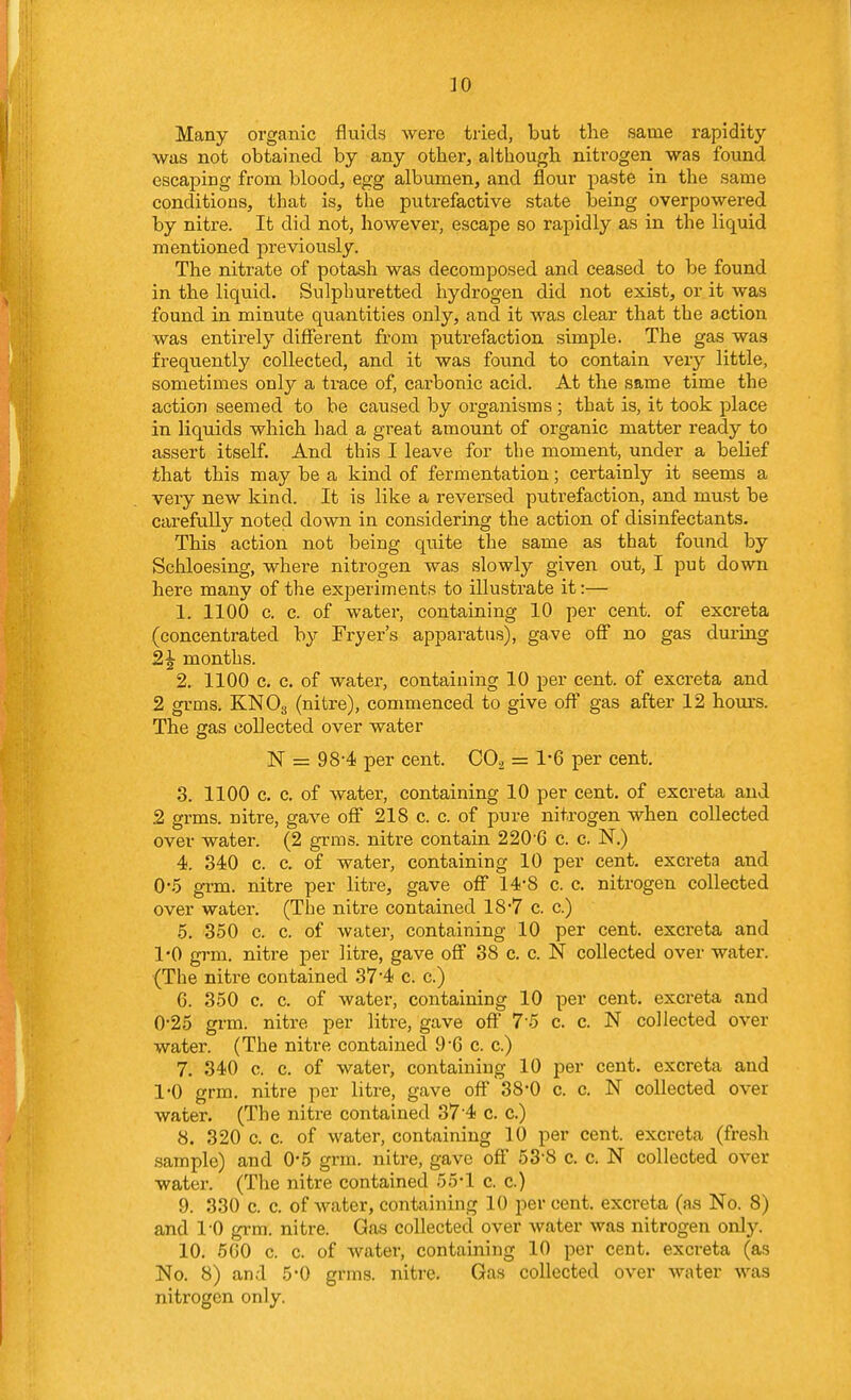 30 Many organic fluids were tried, but the same rapidity was not obtained by any other, although nitrogen was found escaping from blood, egg albumen, and flour paste in the same conditions, that is, the putrefactive state being overpowered by nitre. It did not, however, escape so rapidly as in the liquid mentioned previously. The nitrate of potash was decomposed and ceased to be found in the liquid. Sulphuretted hydrogen did not exist, or it was found in minute quantities only, and it was clear that the action was entirely difierent from putrefaction simple. The gas was frequently collected, and it was found to contain very little, sometimes only a trace of, carbonic acid. At the same time the action seemed to be caused by organisms ; that is, it took place in liquids which had a great amount of organic matter ready to assert itself. And this I leave for the moment, under a belief that this may be a kind of fermentation; certainly it seems a very new kind. It is like a reversed putrefaction, and must be carefully noted down in considering the action of disinfectants. This action not being quite the same as that found by Schloesing, where nitrogen was slowly given out, I put down here many of the experiments to illustrate it:— 1. 1100 c. c. of water, containing 10 per cent, of excreta (concentrated by Fryer's apparatus), gave off no gas during 2^ months. 2. 1100 c. c. of water, containing 10 per cent, of excreta and 2 grms. KNO3 (nitre), commenced to give off gas after 12 hours. The gas collected over water N = 98-4 per cent. CO2 = 1*6 per cent. 3. 1100 c. c. of water, containing 10 per cent, of excreta and 2 grms. nitre, gave off 218 c. c. of pure nitrogen when collected over water. (2 grms. nitre contain 220'6 c. c. N.) 4. 340 c. c. of water, containing 10 per cent, excreta and 0'6 grm. nitre per litre, gave off 14-8 c. c. nitrogen collected over water. (The nitre contained 18*7 c. c.) 5. 350 c. c. of water, containing 10 per cent, excreta and I'O grm. nitre per litre, gave off 38 c. c. N collected over water. (The niti-e contained 37 4 c. c.) 6. 350 c. c. of water, containing 10 per cent, excreta and 0- 25 grm. nitre per litre, gave off 7-5 c. c. N collected over water. (The nitre contained 9C c. c.) 7. 340 c. c. of water, containing 10 per cent, excreta and 1- 0 grm. nitre per litre, gave off 38-0 c. c. N collected over water. (The nitre contained 374 c. c.) 8. 320 c. c. of water, containing 10 per cent, excreta (fresh sample) and 0*5 grm. nitre, gave off 53'8 c. c. N collected over water. (The nitre contained 55*1 c. c.) 9. 330 c. c. of water, containing 10 per cent, excreta (as No. 8) and 1-0 grm. nitre. Gas collected over water was nitrogen only. 10. 6 GO c. c. of water, containing 10 per cent, excreta (as No. 8) and 5*0 grms. nitre. Gas collected over water was nitrogen only.