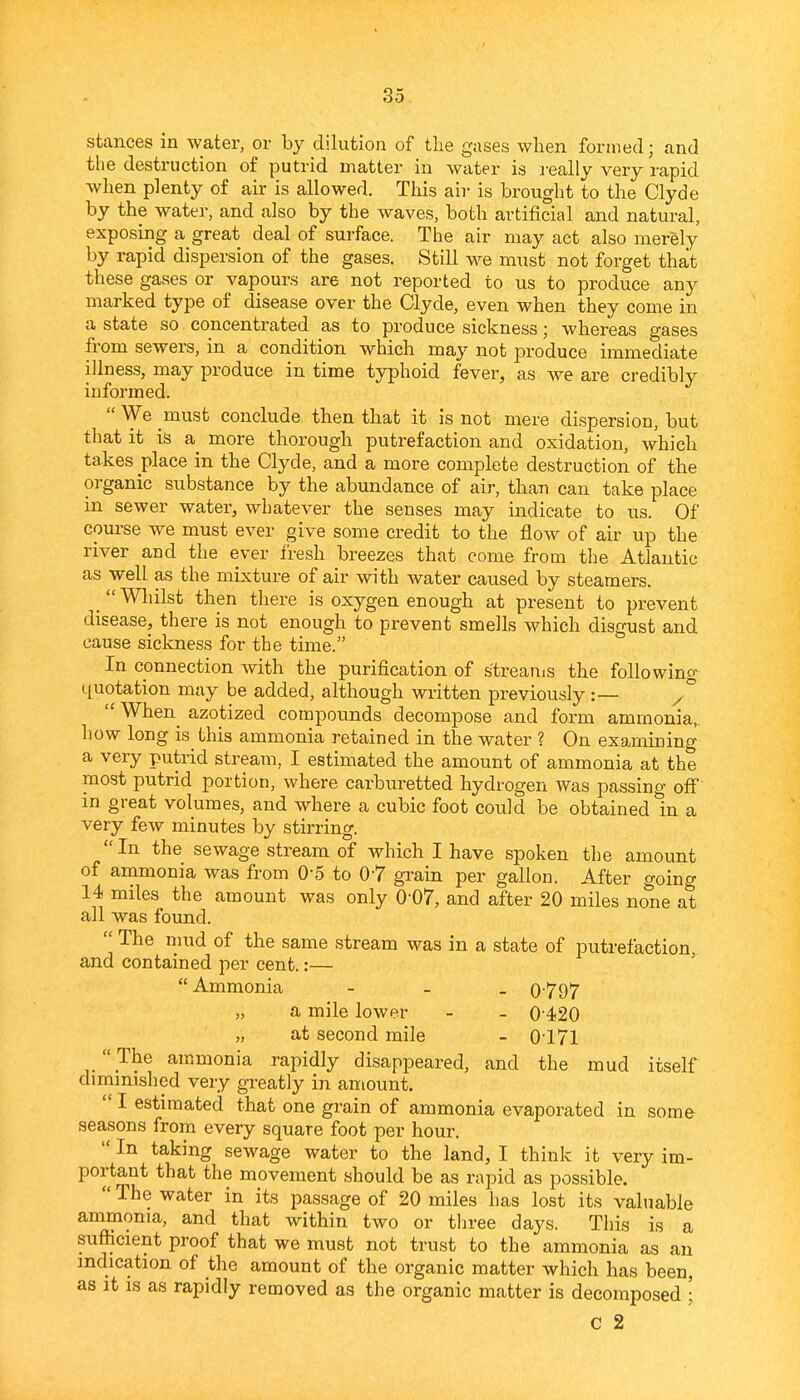 stances in water, or by dilution of the gases when formed; and the destruction of putrid matter in water is really very rapid when plenty of air is allowed. This air is brought to the Clyde by the water, and also by the waves, both artificial and natural, exposing a great deal of surface. The air may act also merely by rapid dispersion of the gases. Still we must not forget that these gases or vapours are not reported to us to produce any marked type of disease over the Clyde, even when they come in a state so concentrated as to produce sickness; whereas gases from sewers, in a condition which may not produce immediate illness, may produce in time typhoid fever, as we are credibly informed.  We must conclude then that it is not mere dispersion, but that it is a more thorough putrefaction and oxidation, which takes place in the Clyde, and a more complete destruction of the organic substance by the abundance of air, than can take place in sewer water, whatever the senses may indicate to us. Of course we must ever give some credit to the flow of air up the river and the ever fresh breezes that come from the Atlantic as well as the mixture of air with water caused by steamers. Wliilst then there is oxygen enough at present to prevent disease, there is not enough to prevent smells which disgust and cause sickness for the time. In connection with the purification of streams the following quotation may be added, although vn.-itten previously :— °  When^ azotized compounds decompose and form ammonia,, how long is this ammonia retained in the water ? On examining a very putrid stream, I estimated the amount of ammonia at the most putrid portion, where carbiu^etted hydrogen was passing off in great volumes, and where a cubic foot could be obtained in a very few minutes by stirring. In the sewage stream of which I have spoken the amount of animonia was from O'S to 0-7 grain per gallon. After going 14 miles the amount was only 0-07, and after 20 miles none at all was found.  The mud of the same stream was in a state of putrefaction, and contained per cent.:— Ammonia - 0797 „ a mile lower - - 0420 „ at second mile - 0171  The ammonia rapidly disappeared, and the mud itself diminished very greatly in amount.  I estimated that one grain of ammonia evaporated in som& seasons from every square foot per hour.  In taking sewage water to the land, I think it very im- portant that the movement should be as rapid as possible.  The water in its passage of 20 miles has lost its valuable ammonia, and that within two or three days. This is a sufficient proof that we must not trust to the ammonia as an indication of the amount of the organic matter which has been, as it IS as rapidly removed as the organic matter is decomposed • c 2