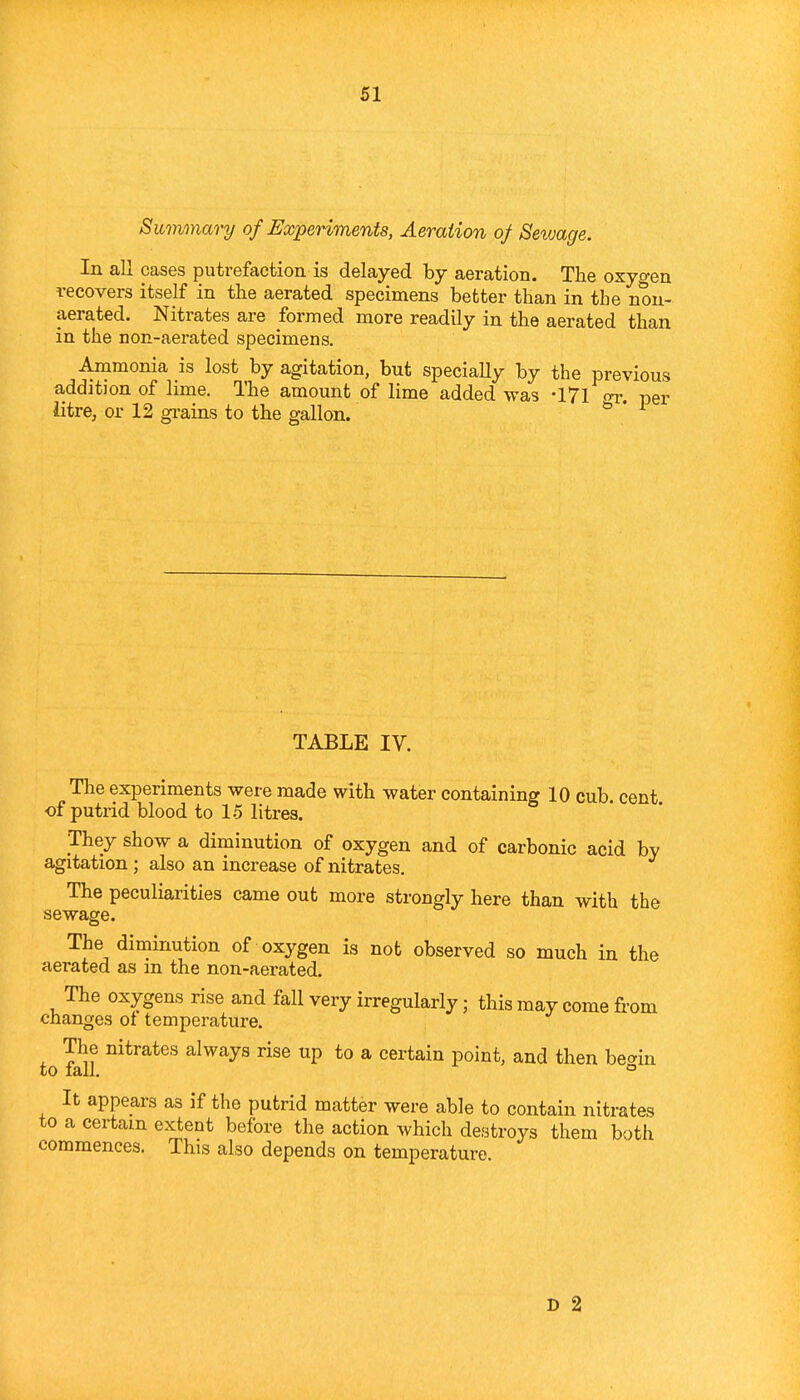 Summary of ExpeHments, Aeration of Sewage. In all cases putrefaction is delayed by aeration. The oxygen recovers itself in the aerated specimens better than in the non- aerated. Nitrates are formed more readily in the aerated than in the non-aerated specimens. Ammonia is lost by agitation, but specially by the previous a,ddition of lime. The amount of lime added was -171 or, per litre, or 12 grains to the gallon. ^ ' TABLE IV. The experiments were made with water containing 10 cub. cent of putrid blood to 15 litres. They show a diminution of oxygen and of carbonic acid by agitation ; also an increase of nitrates. The peculiarities came out more strongly here than with the sewage. The diminution of oxygen is not observed so much in the aerated as m the non-aerated. The oxygens rise and fall very irregularly; this may come from changes of temperature. The nitrates always rise up to a certain point, and then be-^iu to fall. ° It appears as if the putrid matter were able to contain nitrates to a certain extent before the action which destroys them both commences. This also depends on temperature D 2