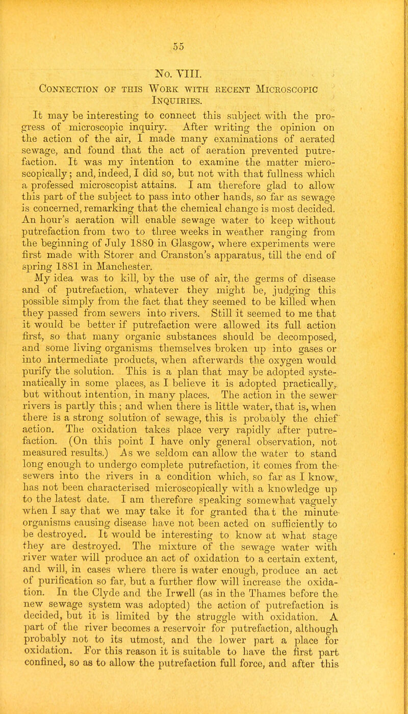 No. VIII. Connection of this Woek with recent Microscopic Inquiries. It may be interesting to connect this subject with the pro- gress of microscopic inquiry. After writing the opinion on the action of the air, I made many examinations of aerated sewage, and found that the act of aeration prevented putre- faction. It was my intention to examine tlie matter micro- scopically ; and, indeed, I did so, but not with that fullness which a professed microscopist attains. I am therefore glad to allow this part of the subject to pass into other hands, so far as sewage is concerned, remarking that the chemical change is most decided. An hoiir's aeration will enable sewage water to keep without putrefaction from two to three weeks in weather ranging from the beginning of July 1880 in Glasgow, where experiments were first made with Storer and Cranston's apparatus, till the end of spring 1881 in Manchester. My idea was to kill, by the use of air, the germs of disease and of putrefaction, whatever they might be, judging this possible simply from the fact that they seemed to be killed when they passed from sewers into rivers. Still it seemed to me that it would be better if putrefaction were allowed its full action first, so that many organic substances should be decomposed, and some living organisms themselves broken up into gases or into intermediate products, when afterwards the oxygen would purify the solution. This is a plan that may be adopted syste- matically in some places, as I believe it is adopted practically,, but without intention, in many places. The action in the sewer- rivers is partly this; and when there is little water, that is, when there is a strong solution of sewage, this is probably the chief' action. The oxidation takes place very rapidly after putre- faction. (On this point I have only general observation, not measured results.) ^s we seldom can allow the water to stand long enough to undergo complete putrefaction, it comes from the- sewers into the rivers in a condition which, so far as I know,, has not been characterised microscopically with a knowledge up to the latest date. I am therefore speaking somewhat vaguely when I say that we may take it for granted that the minute- organisms causing disease have not been acted on sufficiently to be destroyed. It would be interesting to know at what stage they are destroyed. The mixture of the sewage water with river water will produce an act of oxidation to a certain extent, and will, in cases where there is water enough, produce an act of purification so far, but a further flow will increase the oxida- tion. In the Clyde and the Irwell (as in the Thames before the new sewage system was adopted) the action of putrefaction is- decided, but it is limited by the struggle with oxidation. A part of the river becomes a reservoir for putrefaction, although probably not to its utmost, and the lower part a place for oxidation. For this reason it is suitable to have the first part confined, so as to allow the putrefaction full force, and after this