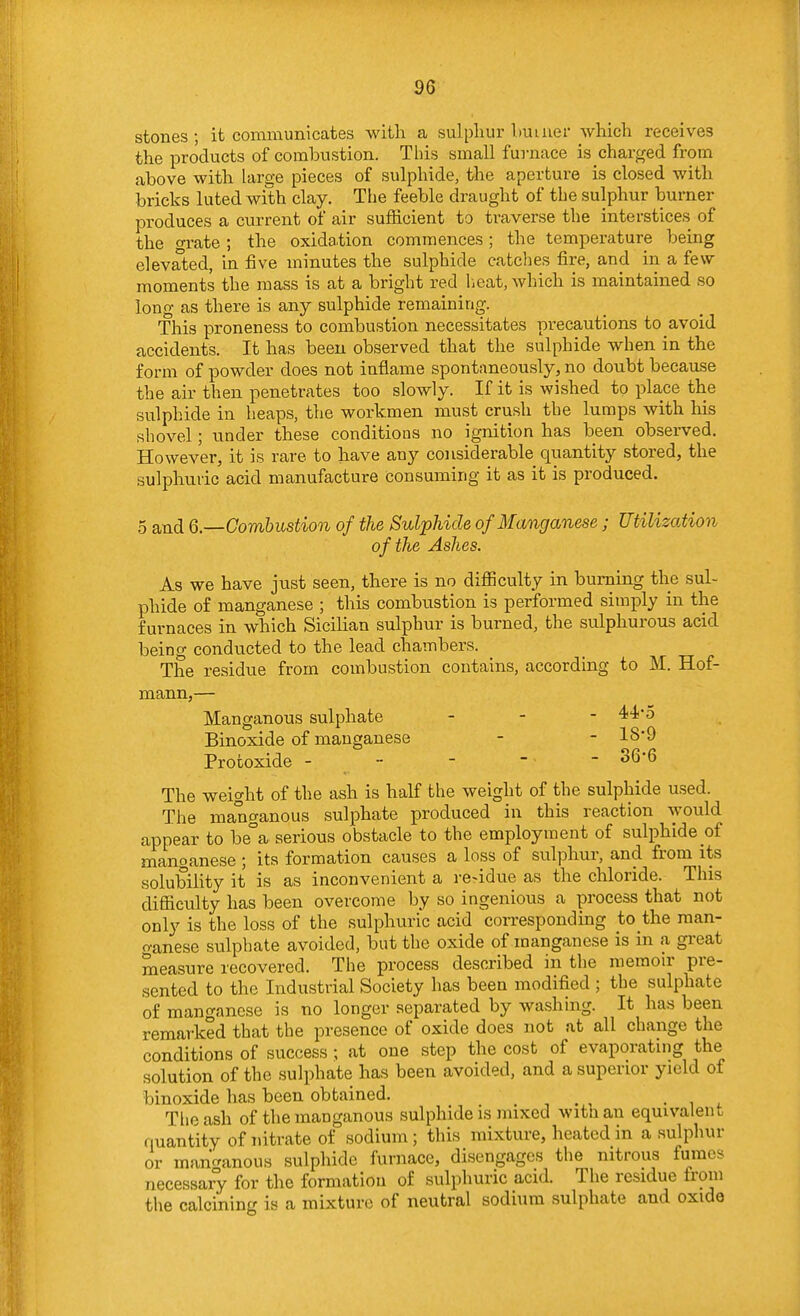 stories ; it communicates with a sulphur Imuier which receives the products of combustion. This small furnace is charged from above with large pieces of sulphide, the aperture is closed with bricks luted with clay. The feeble draught of the sulphur burner produces a current of air sufficient to traverse the interstices of the grate ; the oxidation commences; the temperature being elevated, in five minutes the sulphide catches fire, and in a few moments the mass is at a bright red lieat, which is maintained so long as there is any sulphide remaining. This proneness to combustion necessitates precautions to avoid accidents. It has been observed that the sulphide when in the form of powder does not inflame spontaneously, no doubt because the air then penetrates too slowly. If it is wished to place the sulphide in heaps, the workmen must crush the lumps with his shovel; under these conditions no ignition has been observed. However, it is rare to have any considerable quantity stored, the sulphuric acid manufacture consuming it as it is produced. 5 and 6.—Combustion of the Sulphide of Manganese; Utilization of the Ashes. As we have just seen, there is no difficulty in burning the sul- phide of manganese ; this combustion is performed simply in the furnaces in which Sicilian sulphur is burned, the sulphurous acid being conducted to the lead chambers. The residue from combustion contains, according to M. Hof- mann,— Manganous sulphate . - - 44*5 Binoxide of manganese - - 189 Protoxide - , ^^'^ The weight of the ash is half the weight of the sulphide used. The manganous sulphate produced in this reaction would appear to be°a serious obstacle to the employment of sulphide of manganese ; its formation causes a loss of sulphur, and from its solubility it is as inconvenient a re-idue as the chloride. This difficulty has been overcome by so ingenious a process that not only is the loss of the sulphuric acid corresponding to the man- fvanese sulphate avoided, but the oxide of manganese is in a great measure recovered. The process described in the memoir pre- sented to the Industrial Society has been modified ; the sulphate of manganese is no longer separated by washing. It has been remarked that the presence of oxide does not at all change the conditions of success ; at one step the cost of evaporating the solution of the sulphate has been avoided, and a superior yield of binoxide has been obtained. . , . , • , Tlieash of the manganous sulphide is mixed with an equivalent quantity of nitrate of sodium; this mixture, heated in a sulphur or manc^anous sulphide furnace, disengages the nitrous fumes necessary for the formation of sulphuric acid. The residue from the calcining is a mixture of neutral sodium sulphate and oxide