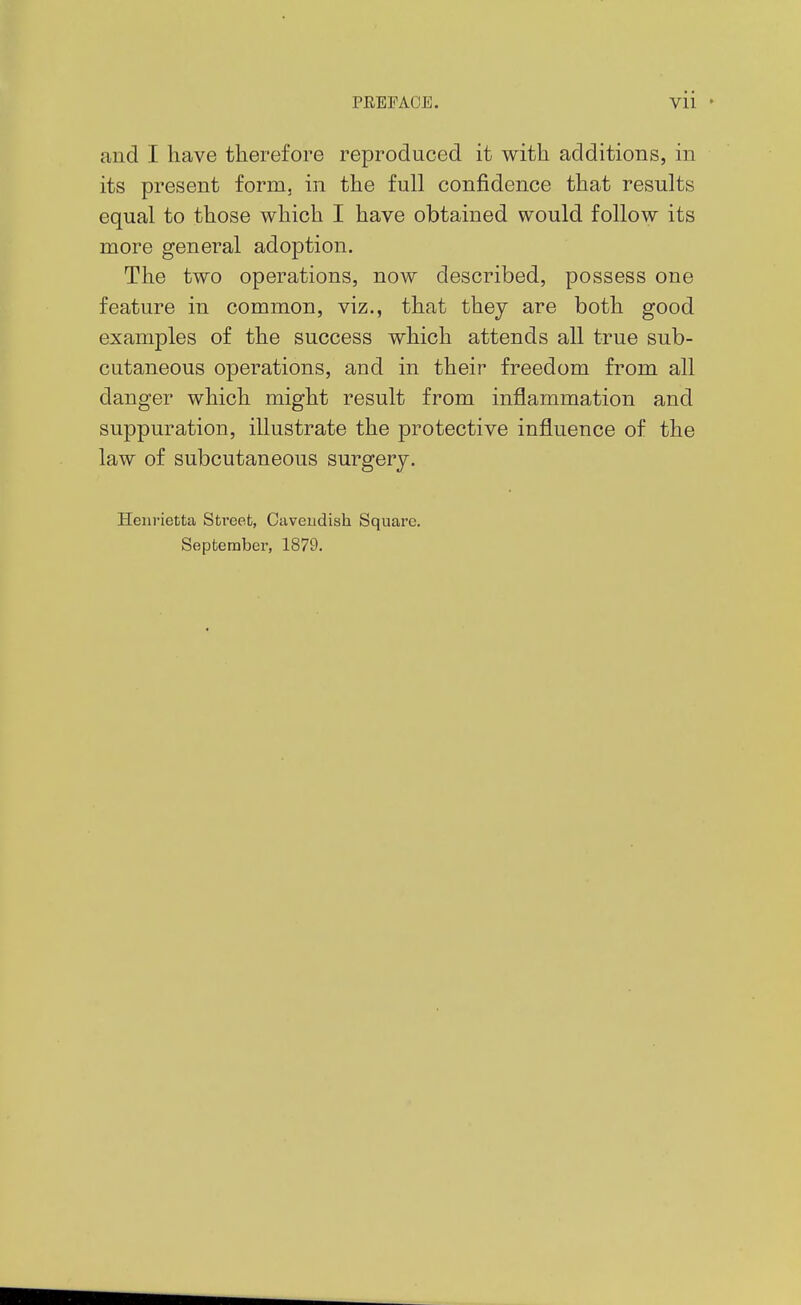 and I have therefore reproduced it with additions, in its present form, in the full confidence that results equal to those which I have obtained would follow its more general adoption. The two operations, now described, possess one feature in common, viz., that they are both good examples of the success which attends all true sub- cutaneous operations, and in their freedom from all danger which might result from inflammation and suppuration, illustrate the protective influence of the law of subcutaneous surgery. Henrietta Street, Caveudish Square. September, 1879.