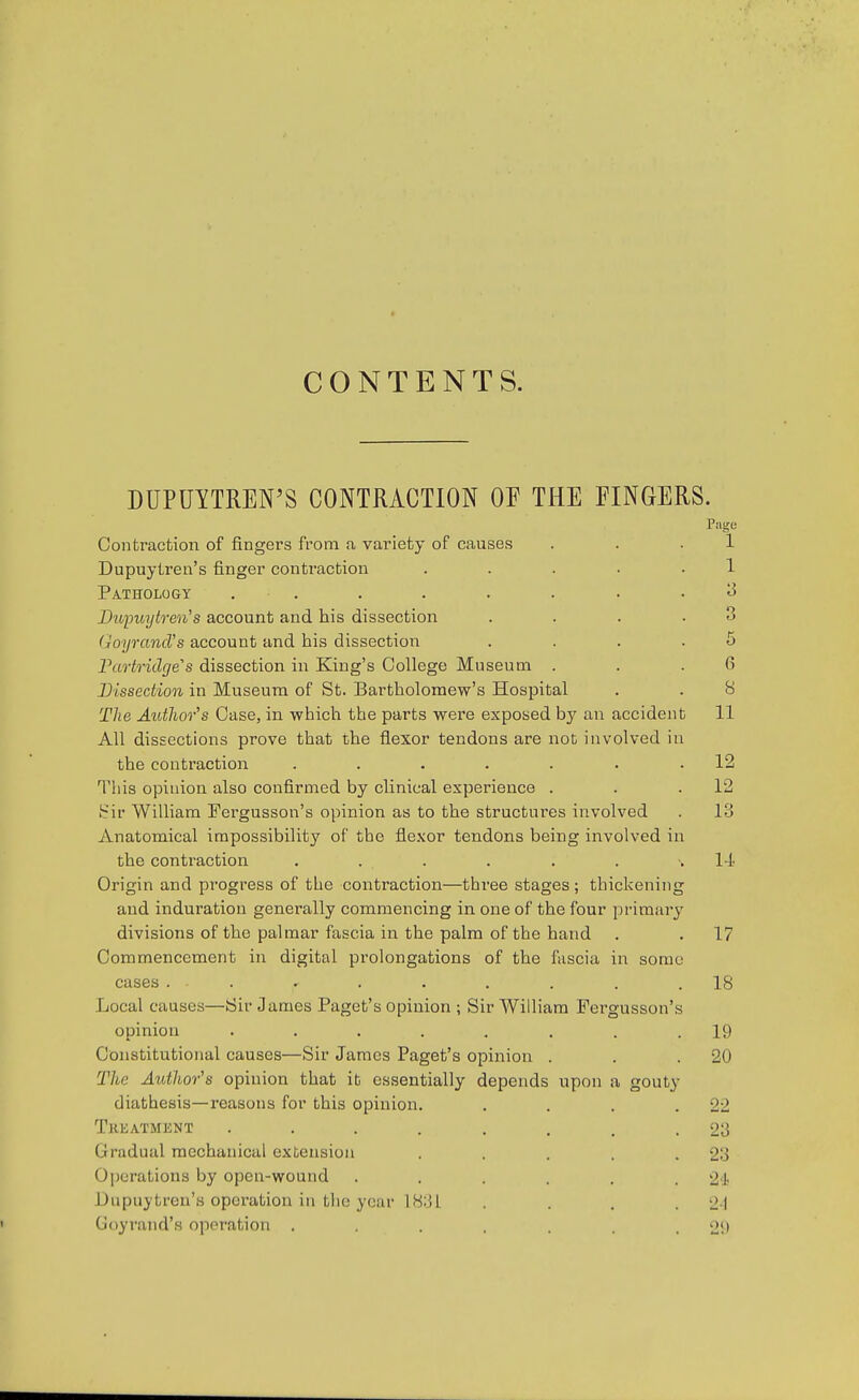 CONTENTS. DUPUYTREN'S CONTRACTION OF THE FINGERS. Contraction of fingers from a variety of causes Dupuytren's finger contraction Pathology , . Bivimytren''s account and his dissection (joyrancVs account and his dissection Partridge's dissection in King's College Museum Dissection in Museum of St. Bartholomew's Hospital The Autlior^s Case, in which the parts were exposed hj an accident All dissections prove that the flexor tendons are not involved in the contraction ...... This opinion also confirmed by clinical experience . Sir William Fergusson's opinion as to the structures involved Anatomical impossibility of the flexor tendons being involved in the contraction ...... Origin and progi'ess of the contraction—three stages ; thickenin; and induration generally commencing in one of the four primiir divisions of the palmar fascia in the palm of the hand Commencement in digital prolongations of the fascia in sora cases . . Local causes—Sir James Paget's opinion ; Sir William Fergusson' opinion ....... Constitutional causes—Sir James Paget's opinion . The Author's opinion that it essentially depends upon a gouty diathesis—reasons for this opinion, Tkeatmknt .... Gradual mechanical extension Operations by open-wound Unpuytrcn's operation in the year 1831 Goyrand's operation .