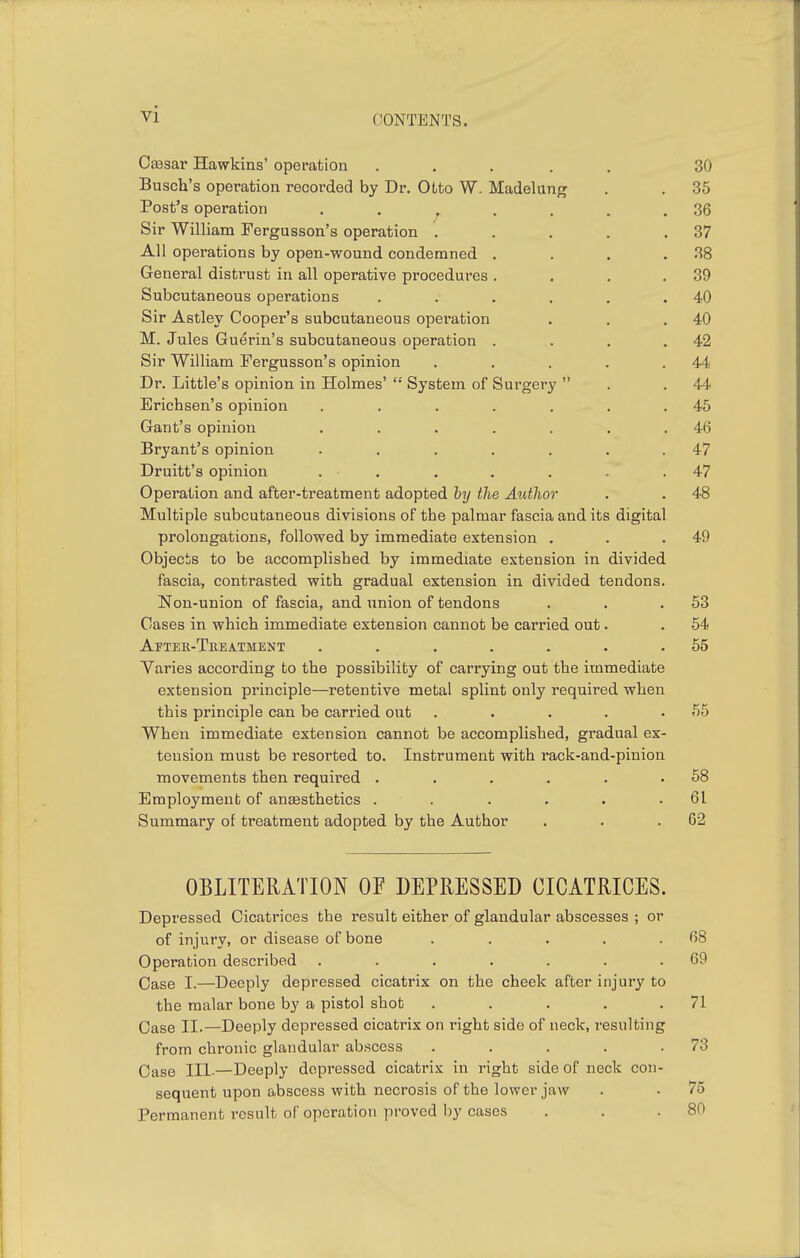 Caasar Hawkins' operation ..... 30 Busch's operation recorded by Dr. Otto W, Madelang 36 Post's operation . . ^ . . . . 36 Sir William Fergusson's operation ..... 37 All operations by open-wound condemned .... 38 General distrust in all operative procedures .... 39 Subcutaneous operations ...... 40 Sir Astley Cooper's subcutaneous operation 40 M. Jules Guerin's subcutaneous operation . 42 Sir William Fergusson's opinion ..... 44 Dr. Little's opinion in Holmes' System of Surgery  44 Erichsen's opinion ....... 45 Gant's opinion ....... 46 Bryant's opinion ....... 47 Druitt's opinion ....... 47 Operation and after-treatment adopted by the Author 48 Multiple subcutaneous divisions of the palmar fascia and its digital prolongations, followed by immediate extension . 49 Objects to be accomplished by immediate extension in divided fascia, contrasted with gradual extension in divided tendons. Non-union of fascia, and union of tendons 53 Cases in which immediate extension cannot be carried out. 54 After-Tkeatment ....... 55 Varies according to the possibility of carrying out the immediate extension principle—retentive metal splint only required when this principle can be carried out ..... 55 When immediate extension cannot be accomplished, gradual ex- tension must be resorted to. Instrument with rack-and-pinion movements then required ...... 58 Employment of anesthetics ...... 61 Summary of treatment adopted by the Author 62 OBLITERATION OF DEPRESSED CICATRICES. Depressed Cicatrices the result either of glandular abscesses ; or of injury, or disease of bone . . . . .68 Operation described . . . . . . .69 Case I.—Deeply depressed cicatrix on the cheek after injury to the malar bone by a pistol shot . . . . .71 Case II.—Deeply depressed cicatrix on right side of neck, resulting from chronic glandular abscess . . . . .73 Case III-—Deeply depressed cicatrix in right side of neck con- sequent upon abscess with necrosis of the lower jaw . • 75 Permanent result of operation proved by cases . . .80