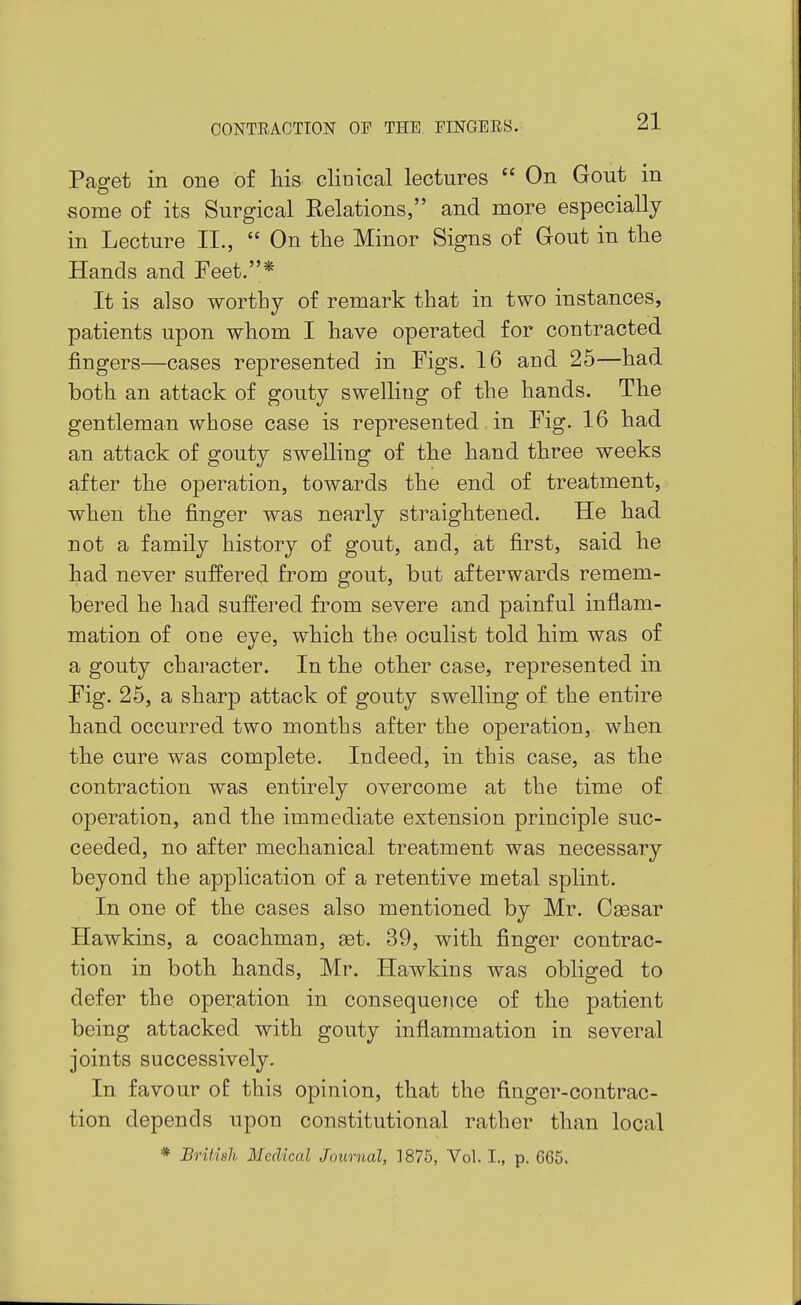 Pag-et in one of Ms clinical lectures  On Gout in vsome of its Surgical Relations, and more especially in Lecture II.,  On tlie Minor Signs of Gout in tlie Hands and Feet.* It is also worthy of remark that in two instances, patients upon whom I have operated for contracted fingers—cases represented in Figs. 16 and 25—had both an attack of gouty swelling of the hands. The gentleman whose case is represented in Fig. 16 had an attack of gouty swelling of the hand three weeks after the operation, towards the end of treatment, when the finger was nearly straightened. He had not a family history of gout, and, at first, said he had never suffered from gout, but afterwards remem- bered he had suffered from severe and painful inflam- mation of one eye, which the oculist told him was of a gouty character. In the other case, represented in Fig. 25, a sharp attack of gouty swelling of the entire hand occurred two months after the operation, when the cure was complete. Indeed, in this case, as the contraction was entirely overcome at the time of operation, and the immediate extension principle suc- ceeded, no after mechanical treatment was necessary beyond the application of a retentive metal splint. In one of the cases also mentioned by Mr. Csesar Hawkins, a coachman, get. 39, with finger contrac- tion in both hands, Mr. Hawkins was obliged to defer the operation in consequence of the patient being attacked with gouty inflammation in several joints successively. In favour of this opinion, that the finger-contrac- tion depends upon constitutional rather than local