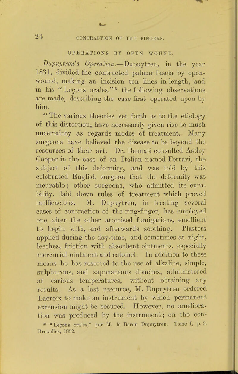 OPERATIONS BY OPEN WOUND. Dapuytren's Operation.—Dupuytren, in tlie year 1831, divided the contracted palmar fascia by open- wound, making an incision ten lines in length, and in his  Logons orales,* the following observations are made, describing the case first operated upon by him.  The various theories set forth as to the etiology of this distortion, have necessarily given rise to much uncertainty as regards modes of treatment. Many surgeons have believed the disease to be beyond the resources of their art. Dr. Bennati consulted Astley Cooper in the case of an Italian named Ferrari, the subject of this deformity, and was told by this celebrated English surgeon that the deformity was incurable; other surgeons, who admitted its cura- bility, laid down rules of treatment which proved ineflS-cacious. M. Dupuytren, in treating several cases of contraction of the ring-finger, has employed one after the other atomised fumigations, emollient to begin with, and afterwards soothing. Plasters applied during the day-time, and sometimes at night, leeches, friction with absorbent ointments, especially mercurial ointment and calomel. In addition to these means he has resorted to the use of alkaline, simple, sulphurous, and saponaceous douches, administered at various temperatures, without obtaining any results. As a last resource, M. Dupuytren ordered Lacroix to make an instrument by which permanent extension might be secured. However, no ameliora- tion was produced by the instrument; on the con- *  Le9ons orales, par M. le Baron Dupuytren. Tome I, p. o. Bruxelles, 1832.