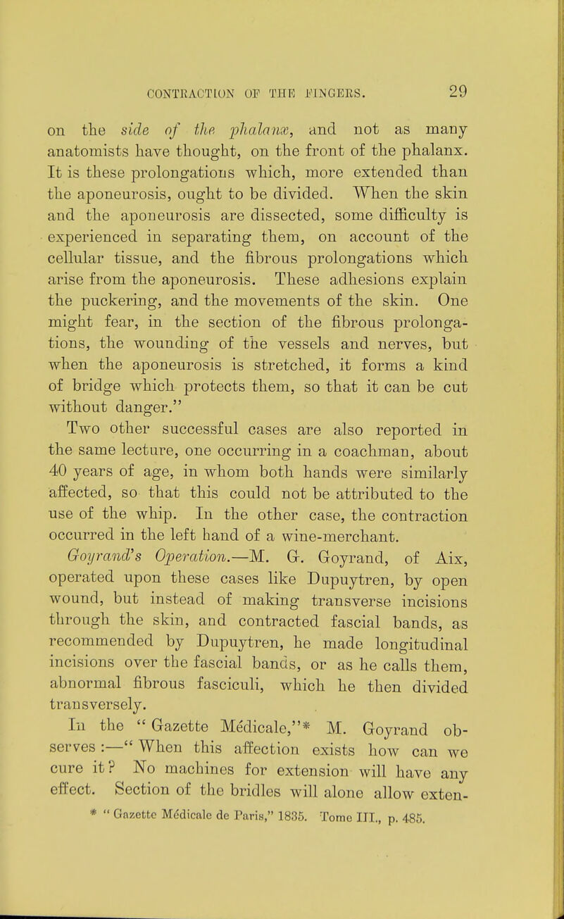 on the side of the phalanx, and not as many- anatomists have thought, on the front of the phalanx. It is these prolongations which, more extended than the aponeurosis, ought to be divided. When the skin and the aponeurosis are dissected, some difficulty is experienced in separating them, on account of the cellular tissue, and the fibrous prolongations which arise from the aponeurosis. These adhesions explain the puckering, and the movements of the skin. One might fear, in the section of the fibrous prolonga- tions, the wounding of the vessels and nerves, but when the aponeurosis is stretched, it forms a kind of bridge which protects them, so that it can be cut without danger. Two other successful cases are also reported in the same lecture, one occurring in a coachman, about 40 years of age, in whom both hands were similarly affected, so that this could not be attributed to the use of the whip. In the other case, the contraction occurred in the left hand of a wine-merchant. Goyrand's Operation.—M. Gr. Goyrand, of Aix, operated upon these cases like Dupuytren, by open wound, but instead of making transverse incisions through the skin, and contracted fascial bands, as recommended by Dupuytren, he made longitudinal incisions over the fascial bands, or as he calls them, abnormal fibrous fasciculi, which he then divided transversely. In the  Gazette Me'dicale,* M. Goyrand ob- serves :— When this affection exists how can we cure it? No machines for extension will have any effect. Section of the bridles will alone allow exten- *  Gazette Mddicale de Paris, 1835. Tome III., p. 485.