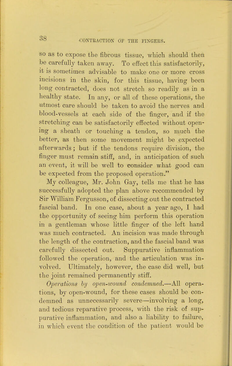 •CONTRACTION OP THE FINGERS. SO as to expose the fibrous tissue, wliicli should then be carefully taken away. To effect this satisfactorily, it is sometimes advisable to make one or more cross incisions in the skin, for this tissue, having been long contracted, does not stretch so readily as in a healthy state. In any, or all of these operations, the utmost care should be taken to avoid the nerves and blood-vessels at each side of the finger, and if the stretching can be satisfactorily effected without open- ing a sheath or touching a tendon, so much the better, as then some movement might be expected afterwards ; but if the tendons require division, the finger must remain stiff, and, in anticipation of such an event, it will be well to consider what good can be expected from the proposed operation. My colleague, Mr. John Gay, tells me that he has successfully adopted the plan above recommended by Sir William Fergusson, of dissecting out the contracted fascial band. In one case, about a year ago, I had the opportunity of seeing him perform this operation in a gentleman whose little finger of the left hand was much contracted. An incision was made through the length of the contraction, and the fascial band was carefully dissected out. Suppurative inflammation followed the operation, and the articulation was in- volved. Ultimately, however, the case did well, but the joint remained permanently stiff. Operations by ojpen-wound condemned.—All opera- tions, by open-wound, for these cases should be con- demned as unnecessarily severe—involving a long, and tedious reparative process, with the risk of sup- purative inflammation, and also a liability to failure, in which event the condition of the patient would be