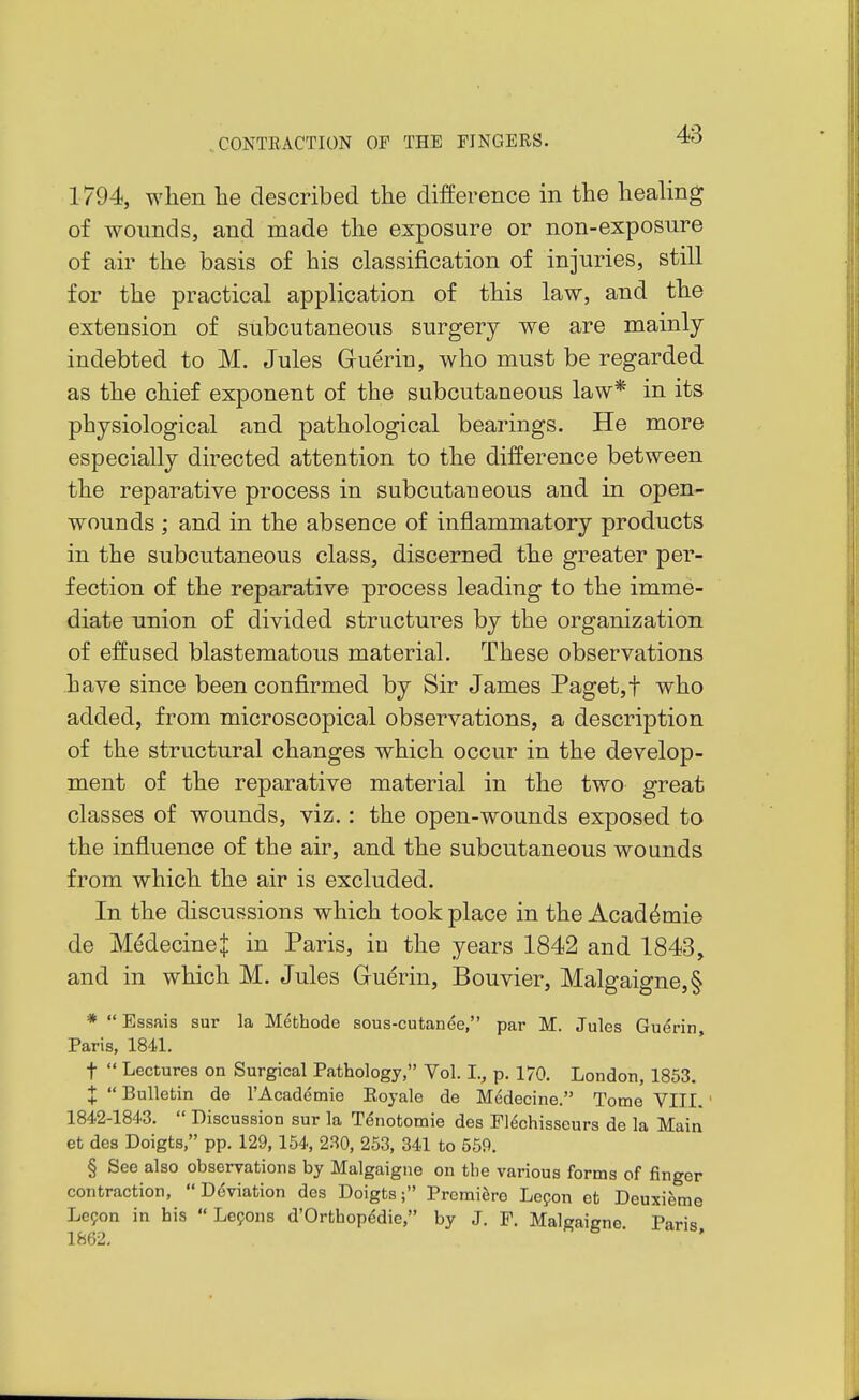 1794, when he described the difference in the healing of wounds, and made the exposure or non-exposure of air the basis of his classification of injuries, still for the practical application of this law, and the extension of subcutaneous surgery we are mainly indebted to M. Jules Guerin, who must be regarded as the chief exponent of the subcutaneous law* in its physiological and pathological bearings. He more especially directed attention to the difference between the reparative process in subcutaueous and in open- wounds ; and in the absence of inflammatory products in the subcutaneous class, discerned the greater per- fection of the reparative process leading to the imme- diate union of divided structures by the organization of effused blastematous material. These observations have since been confirmed by Sir James Paget,f who added, from microscopical observations, a description of the structural changes which occur in the develop- ment of the reparative material in the two great classes of wounds, viz.: the open-wounds exposed to the influence of the air, and the subcutaneous wounds from which the air is excluded. In the discussions which took place in the Acad^mie de Medecinel in Paris, iu the years 1842 and 1843, and in which M. Jules Guerin, Bouvier, Malgaigne,§ *  Essais sur la Methode sous-cutanee, par M. Jules Guerin, Paris, 1841. t  Lectures on Surgical Pathology, Vol. L, p. 170. London, 1853. X Bulletin de I'Academie Eoyale de Medecine. Tome VIII. 1842-1843.  Discussion sur la Tenotomie des Flechisseurs de la Main et des Doigts, pp. 129,154, 230, 253, 341 to 559. § See also observations by Malgaigne on the various forms of finger contraction, Deviation des Doigts; Premiere Lepon et Deuxieme Lepon in his  Lefons d'Orthopedie, by J. F. Malgaigne Paris 1862.