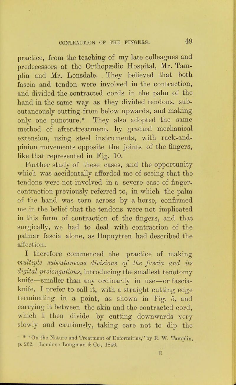 practice, from the teacTiing of my late colleagues and predecessors at the Orthopaedic Hospital, Mr. Tam- plin and Mr. Lonsdale. They believed that both fascia and tendon were involved in the contraction, and divided the contracted cords in the palm of the hand in the same way as they divided tendons, sub- cutaneously cutting, from below upwards, and making only one puncture.* They also adopted the same method of after-treatment, by gradual mechanical extension, using steel instruments, with rack-and- pinion movements opposite the joints of the fingers, like that represented in Fig. 10. Further study of these cases, and the opportunity which was accidentally afforded me of seeing that the tendons were not involved in a severe case of finger- contraction previously referred to, in which the palm of the hand was torn across by a horse, confirmed me in the belief that the tendons were not imj^licated in this form of contraction of the fingers, and that surgically, we had to deal with contraction of the palmar fascia alone, as Dupuytren had described the affection. I therefore commenced the practice of making multiple subcutaneous divisions of the fascia and its digital prolongations, introducing the smallest tenotomy knife—smaller than any ordinarily in use—or fascia- knife, I prefer to call it, with a straight cutting edge terminating in a point, as shown in Fig. 5, and carrying it between the skin and the contracted cord, which I then divide by cutting downwards very slowly and cautiously, taking care not to dip the *  On the Nature and Treatment of Deformities, by R. W. Tamplin, p. 262. London : Longman & Co, 18i6. E