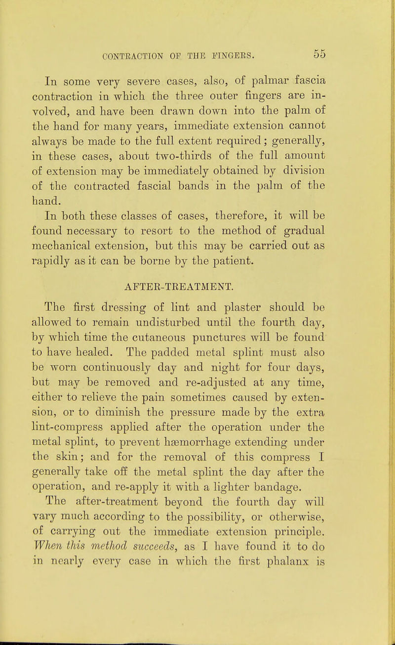 In some very severe cases, also, of palmar fascia contraction in wliicli the three outer fingers are in- volved, and have been drawn down into the palm of the hand for many years, immediate extension cannot always be made to the full extent required; generally, in these cases, about two-thirds of the full amount of extension may be immediately obtained by division of the contracted fascial bands in the palm of the hand. In both these classes of cases, therefore, it will be found necessary to resort to the method of gradual mechanical extension, but this may be carried out as rapidly as it can be borne by the patient. AFTER-TREATMENT. The first dressing of lint and plaster should be allowed to remain undisturbed until the fourth day, by which time the cutaneous punctures will be found to have healed. The padded metal splint must also be worn continuously day and night for four days, but may be removed and re-adjusted at any time, either to relieve the pain sometimes caused by exten- sion, or to diminish the pressure made by the extra lint-compress applied after the operation under the metal splint, to prevent haemorrhage extending under the skin; and for the removal of this compress I generally take off the metal splint the day after the operation, and re-apply it with a lighter bandage. The after-treatment beyond the fourth day will vary much, according to the possibility, or otherwise, of carrying out the immediate extension principle. When this method succeeds, as I have found it to do in nearly every case in which the first phalanx is