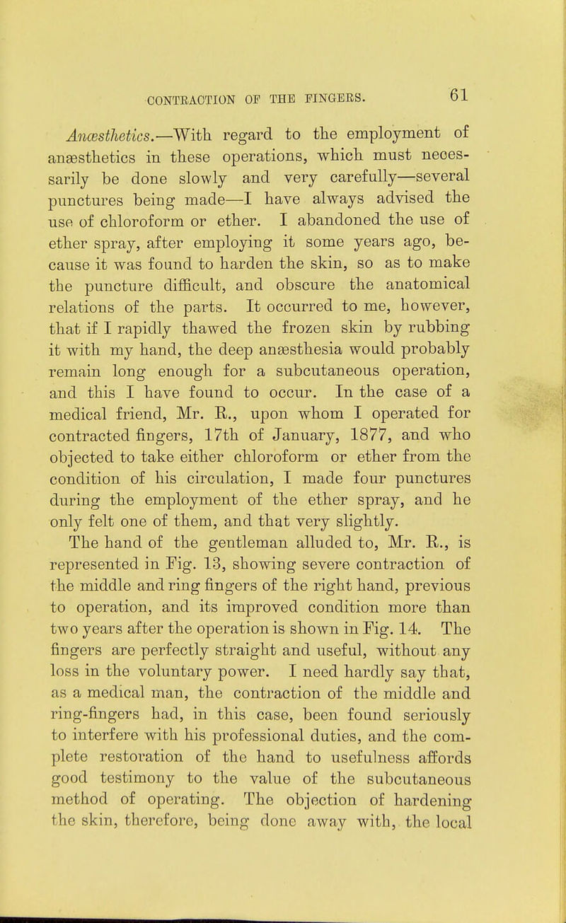 Ancesthetics.—With, regard to the employment of ansesthetics in these operations, whicli must neces- sarily be done slowly and very carefully—several punctures being made—I have always advised the use of chloroform or ether. I abandoned the use of ether spray, after employing it some years ago, be- cause it was found to harden the skin, so as to make the puncture difficult, and obscure the anatomical relations of the parts. It occurred to me, however, that if I rapidly thawed the frozen skin by rubbing it with my hand, the deep angesthesia would probably remain long enough for a subcutaneous operation, and this I have found to occur. In the case of a medical friend, Mr. E,., upon whom I operated for contracted fingers, 17th of January, 1877, and who objected to take either chloroform or ether from the condition of his circulation, I made four punctures during the employment of the ether spray, and he only felt one of them, and that very slightly. The hand of the gentleman alluded to, Mr. R., is represented in Fig. 13, showing severe contraction of the middle and ring fingers of the right hand, previous to operation, and its improved condition more than two years after the operation is shown in Fig. 14. The fingers are perfectly straight and useful, without any loss in the voluntary power. I need hardly say that, as a medical man, the contraction of the middle and ring-fingers had, in this case, been found seriously to interfere with his professional duties, and the com- plete restoration of the hand to usefulness affords good testimony to the value of the subcutaneous method of operating. The objection of hardening the skin, therefore, being done away with, the local