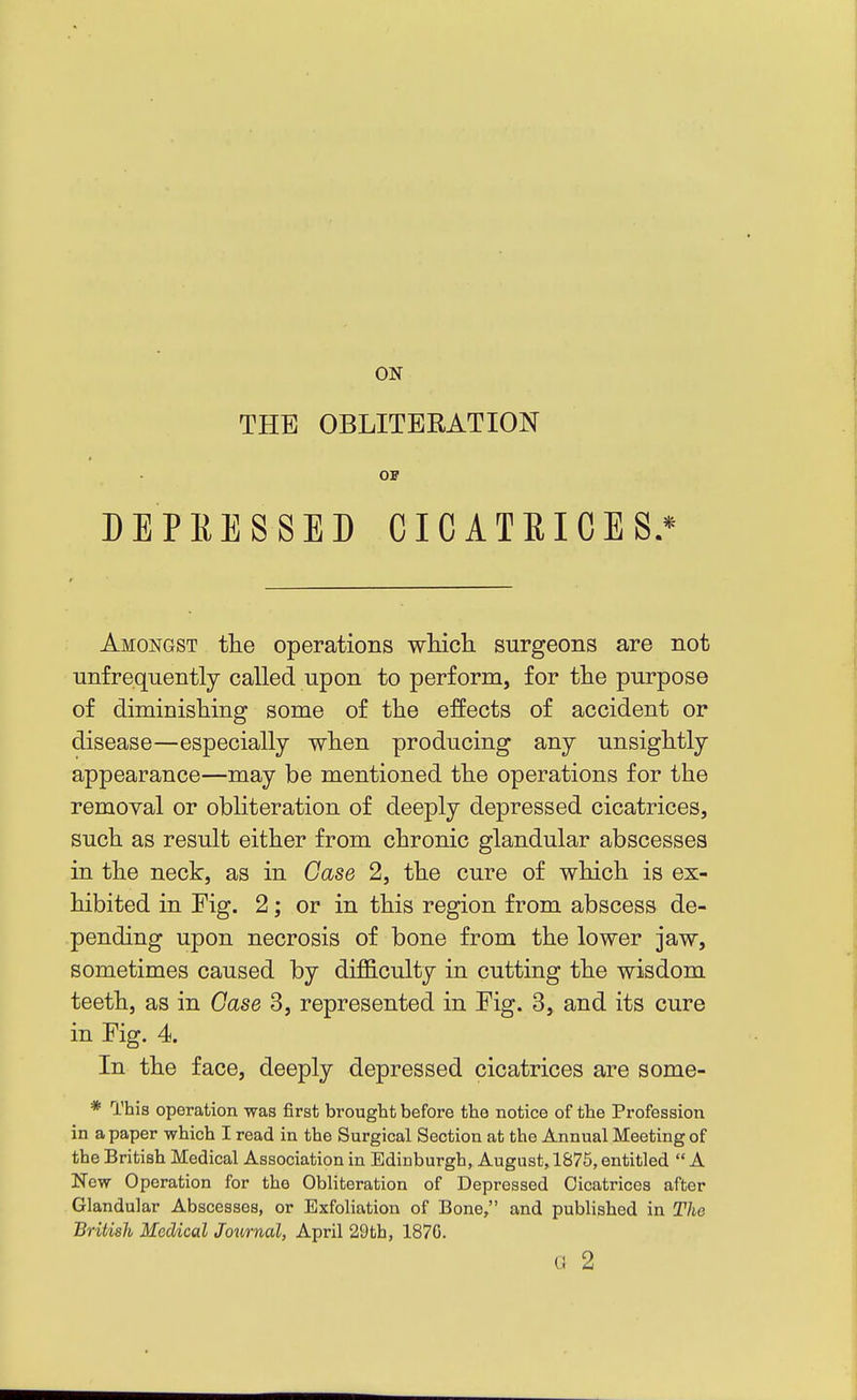 ON THE OBLITERATION OB DEPRESSED CICATEICES.* Amongst the operations wliicli surgeons are not unfrequently called upon to perform, for the purpose of diminishing some of the effects of accident or disease—especially when producing any unsightly appearance—may be mentioned the operations for the removal or obliteration of deeply depressed cicatrices, such as result either from chronic glandular abscesses in the neck, as in Case 2, the cure of which is ex- hibited in Fig. 2; or in this region from abscess de- pending upon necrosis of bone from the lower jaw, sometimes caused by difficulty in cutting the wisdom teeth, as in Case 3, represented in Fig. 3, and its cure in Fig. 4. In the face, deeply depressed cicatrices are some- * This operation was first brought before the notice of the Profession in a paper which I read in the Surgical Section at the Annual Meeting of the British Medical Association in Edinburgh, August, 1875, entitled  A New Operation for the Obliteration of Depressed Cicatrices after Glandular Abscesses, or Exfoliation of Bone, and published in The British Medical Journal, April 29th, 1876. G 2