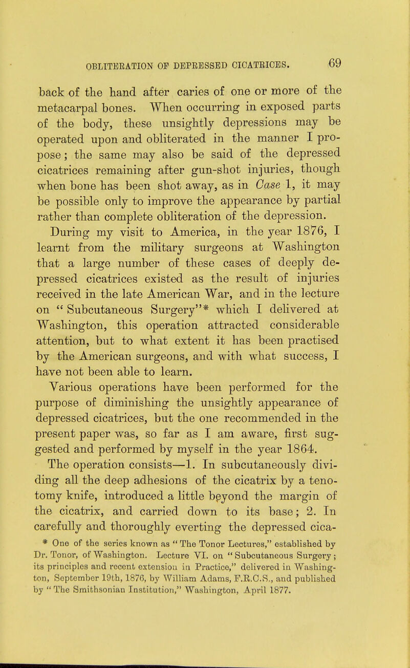 back of the hand after caries of one or more of the metacarpal bones. When occurring in exposed parts of the body, these unsightly depressions may be operated upon and obliterated in the manner I pro- pose ; the same may also be said of the depressed cicatrices remaining after gun-shot injuries, though when bone has been shot away, as in Case 1, it may be possible only to improve the appearance by partial rather than complete obliteration of the depression. During my visit to America, in the year 1876, I learnt from the military surgeons at Washington that a large number of these cases of deeply de- pressed cicatrices existed as the result of injuries received in the late American War, and in the lecture on  Subcutaneous Surgery* which I dehvered at Washington, this operation attracted considerable attention, but to what extent it has been practised by the American surgeons, and with what success, I have not been able to learn. Various operations have been performed for the purpose of diminishing the unsightly appearance of depressed cicatrices, but the one recommended in the present paper was, so far as I am aware, first sug- gested and performed by myself in the year 1864. The operation consists—1. In subcutaneously divi- ding all the deep adhesions of the cicatrix by a teno- tomy knife, introduced a little beyond the margin of the cicatrix, and carried down to its base; 2. In carefully and thoroughly everting the depressed cica- * One of the series known as  The Tonor Lectures, established by Dr. Tonor, of Washington. Lecture VI. on  Subcutaneous Surgery ; its principles and recent extension in Practice, delivered in Washing- ton, September 19th, 1876, by William Adams, F.R.C.S., and published by  The Smithsonian Institution, Washington, April 1877.
