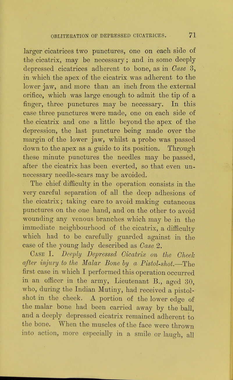 larger cicatrices two punctures, one on each side of tlie cicatrix, may be necessary; and in some deeply depressed cicatrices adherent to bone, as in Case 3, in which the apex of the cicatrix was adherent to the lower jaw, and more than an inch from the external orifice, which was large enough to admit the tip of a finger, three punctures may be necessary. In this case three punctures were made, one on each side of the cicatrix and one a little beyond the apex of the depression, the last puncture being made over the margin of the lower jaw, whilst a probe was passed down to the apex as a guide to its position. Through these minute punctures the needles may be passed, after the cicatrix has been everted, so that even un- necessary needle-scars may be avoided. The chief difficulty in the operation consists in the very careful separation of all the deep adhesions of the cicatrix; taking care to avoid making cutaneous punctures on the one hand, and on the other to avoid wounding any venous branches which may be in the immediate neighbourhood of the cicatrix, a difficulty which had to be carefully guarded against in the case of the young lady described as Case 2. Case I. Deeply Depresssd Cicatrix on the Cheeh after injury to the Malar Bone by a Pistol-shot.—The first case in which I performed this operation occurred in an officer in the army. Lieutenant B., aged 30, who, during the Indian Mutiny, had received a pistol- shot in the cheek. A portion of the lower edge of the malar bone had been carried away by the ball, and a deeply depressed cicatrix remained adherent to the bone. When the muscles of the face were thrown into action, more especially in a smile or laugh, all