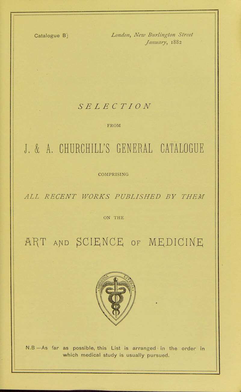 Catalogue Bj London, New Burlington Street January, 1882 SELECTION FROM J. k A, CHURCHILL'S GENERAL CATALOGUE COMPRISING ALL RECENT WORKS PUBLISHED BY THEM ON THE ft^T AfjD science; of MEDICIKE N.B —As far as possible, this List is arranged in the order in which medical study is usually pursued,