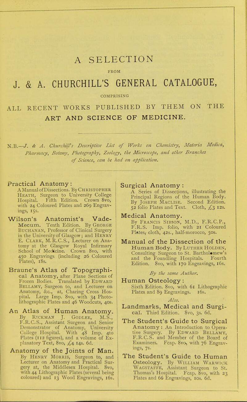 A SELECTION FROM J. & A. CHURCHILL'S GENERAL CATALOGUE, COMPRISING ALL RECENT WORKS PUBLISHED BY THEM ON THE ART AND SCIENCE OF MEDICINE. N.B.—/. cfc A. ChtirchilVs Descriptive List of Works on Chemistry, Materia Medica, Pharmacy, Botany, Photography, Zoology, the Microscope, and other Branches of Science, can be had on application. Practical Anatomy: A Manual of Dissections. By Christopher Heath, Surgeon to University College Hospital. Fifth Edition. Crown 8vo, with 24 Coloured Plates and 269 Engrav- ings, 15s. Wilson's Anatomist's Vade- Mecum. Tenth Edition. By George Buchanan, Professor of Clinical Surgery in the University of Glasgow; and Henry E. Clark, M.R.C.S., Lecturer on Ana- tomy at the Glasgow Royal Infirmary School of Medicine. Crown 8vo, with 450 Engravings (including 26 Coloured Plates), 18s. Braune's Atlas of Topographi- cal Anatomy, after Plane Sections of Frozen Bodies. Translated by Edward Bellamy, Surgeon to, and Lecturer on Anatomy, &c., at, Charing Cross Hos- pital. Large Imp. 8vo, with 34 Photo- lithographic Plates and 46 Woodcuts, 40s. An Atlas of Human Anatomy. By Rickman J. Godlee, M.S., F. R.C.S., Assistant Surgeon and Senior Demonstrator of Anatomy, University College Hospital. With 48 Imp. 4to Pl.-vtes (112 figures), and a volume of Ex- planatory Text, 8vo, £^ 14s. 6d. Anatomy of the Joints of Man. By Henry Morris, Surgeon to, and Lecturer on Anatomy and Practical Sur- gery at, the Middlesex Hospital. 8vo, with 44 Lithographic Plates (several being coloured) and 13 Wood Engravings, 16s, Surgical Anatomy : A Series of Dissections, illustrating the Principal Regions of the Human Body. By Joseph Maclise. Second Edition. 52 folio Plates and Text. Cloth, £l I2s. Medical Anatomy. By Francis Sibson, M.D., F.R.C.P., F.R.S. Imp. folio, with 21 Coloured Plates, cloth, 42s., half-morocco, 50s. Manual of the Dissection of the Human Body. By Luther Holden, Consulting Surgeon to St. Bartholomew's and the Foundling Hospitals. Fourth Edition. 8vo, with 170 Engravings, i6s. By the same Author, Human Osteology: Sixth Edition. 8vo, with 61 Lithographic Plates and 89 lingravings. l6s. Also. Landmarks, Medical and Surgi- cal. Third Edition. 8vo, 3s. 6d. The Student's Guide to Surgical Anatomy : An Introduction to Opera- tive Surgery. By Edward Bellamy, F.R.C.S. and Member of the Board of Examiners. Fcap. 8vo, with 76 Engrav- ings, 7s. The Student's Guide to Human Osteology. By William Warwick Wagstakke, Assistant Surgeon to St. Thomas's Hospital. Fcap. 8vo, with 23 Plates and 66 Engravings, los. 6d.