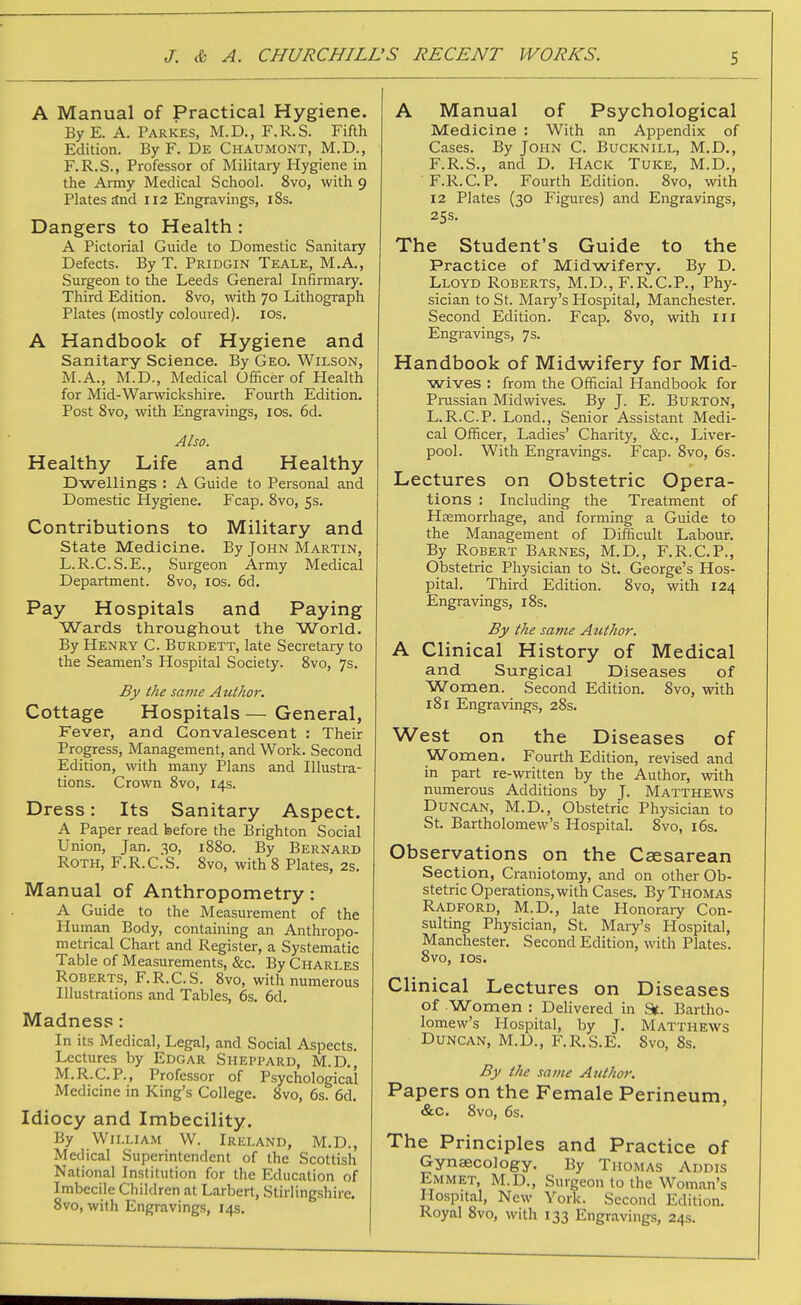 A Manual of Practical Hygiene. ByE. A. Parkes, M.D., F.R.S. Fifth Edition. By F. De Chaumont, M.D., F.R.S., Professor of Military Hygiene in the Army Medical School. 8vo, with 9 Plates jtnd 112 Engravings, iSs. Dangers to Health: A Pictorial Guide to Domestic Sanitary Defects. By T. Pridgin Teale, M.A., Surgeon to the Leeds General Infirmary. Third Edition. 8vo, with 70 Lithogi-aph Plates (mostly coloured). los. A Handbook of Hygiene and Sanitary Science. By Geo. Wilson, M.A., M.D., Medical Officer of Health for Mid-Warwickshire. Fourth Edition. Post 8vo, -with Engravings, los. 6d. Also. Healthy Life and Healthy Dwellings : A Guide to Personal and Domestic Hygiene. Fcap. Svo, 5s. Contributions to Military and State Medicine. By John Martin, L.R.C.S.E., Surgeon Army Medical Department. Svo, los. 6d. Pay Hospitals and Paying Wards throughout the World. By Henry C. Burdett, late Secretary to the Seamen's Hospital Society. Svo, 7s. By the same Author. Cottage Hospitals — General, Fever, and Convalescent : Their Progress, Management, and Work. Second Edition, with many Plans and Illustra- tions. Crown Svo, 14s. Dress: Its Sanitary Aspect. A Paper read before the Brighton Social Union, Jan. 30, 18S0. By Bernard Roth, F.R.C.S. 8vo, with 8 Plates, 2s. Manual of Anthropometry: A Guide to the Measurement of the Human Body, containing an Anthropo- metrical Chart and Register, a Systematic Table of Measurements, &c. By Charles Roberts, F.R.C.S. 8vo, with numerous Illustrations and Tables, 6s. 6d. Madness: In its Medical, Legal, and Social Aspects. Lectures by Edgar Sheppard, M.D., M.R.C.P., Professor of Psychological Medicine in King's College. Svo, 6s. 6d. Idiocy and Imbecility. By William W. Ireland, M.D., Medical Superintendent of the Scottish National Institution for the Education of Imbecile Children at Larbert, Stirlingshire. Svo, with Engravings, 14s. A Manual of Psychological Medicine : With an Appendix of Cases. By John C. Bucknill, M.D., F.R.S., and D. Hack Tuke, M.D., F.R.C.P. Fourth Edition. Svo, with 12 Plates (30 Figures) and Engravings, 25s. The Student's Guide to the Practice of Midwifery. By D. Lloyd Roberts, M.D., F.R.C.P., Phy- sician to St. Mai7's Plospital, Manchester. Second Edition. Fcap. Svo, with iii Engravings, 7s. Handbook of Midwifery for Mid- wives : from the Official Handbook for Prassian Midwives. By J. E. Burton, L.R.C.P. Lond., Senior Assistant Medi- cal Officer, Ladies' Charity, &c., Liver- pool. With Engravings. Fcap. Svo, 6s. Lectures on Obstetric Opera- tions : Including the Treatment of Haemorrhage, and forming a Guide to the Management of Difficult Labour. By Robert Barnes, M.D., F.R.C.P., Obstetric Physician to St. George's Hos- pital. Third Edition. Svo, with 124 Engravings, iSs. By the same Author. A Clinical History of Medical and Surgical Diseases of Women. Second Edition. Svo, with 181 Engravings, 28s. West on the Diseases of Wonaen. Fourth Edition, revised and in part re-written by the Author, with numerous Additions by J. Matthews Duncan, M.D., Obstetric Physician to St. Bartholomew's Hospital. Svo, i6s. Observations on the Csesarean Section, Craniotomy, and on other Ob- stetric Operations, with Cases. By Thomas Radford, M.D., late Honorary Con- sulting Physician, St. Mary's Hospital, Manchester. Second Edition, with Plates. Svo, los. Clinical Lectures on Diseases of Women : Delivered in St. Bartho- lomew's Hospital, by J. Matthews Duncan, M.D., P\R.S.E. Svo, 8s. By the same Author. Papers on the Female Perineum, &c. 8vo, 6s. The Principles and Practice of Gynsecology. By Thomas Addis Emmet, M.D., Surgeon to the Woman's Hospital, New York. Second Edition. Royal Svo, with 133 Engravings, 24s.