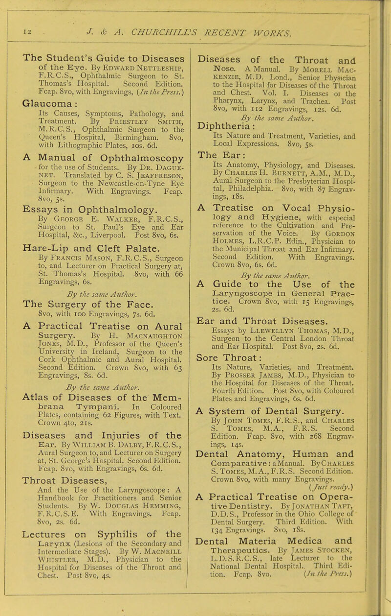 The Student's Guide to Diseases of the Eye. By Edward Nettleship, F.R.C.S., Ophthalmic Surgeon to St. Thomas's Plospital. Second Edition. Fcap. 8vo, with Engravings, {In the Press.) Glaucoma: Its Causes, Symptoms, Pathology, and Treatment. By Priestley Smith, M.R.C. S., Ophthalmic Surgeon to the Queen's Hospital, Birmingham. 8vo, with Lithographic Plates, los. 6d. A Manual of Ophthalmoscopy for the use of Students. By Dr. Dague- net. Translated by C. S. Jeaffreson, Surgeon to the Newcastle-on-Tyne Eye Infirmary. With Engravings. Fcap. 8vo, 5s. Essays in Ophthalmology. By George E. Walker, F.R.C.S., Surgeon to St. Paul's Eye and Ear Hospital, &c., Liverpool. Post 8vo, 6s. Hare-Lip and Cleft Palate. By Francis Mason, F.R.C.S., Surgeon to, and Lecturer on Practical Surgery at, St. Thomas's Hospital. 8vo, with 66 Engravings, 6s. By the same Author. The Surgery of the Face. 8vo, with lOO Engravings, 7s. 6d. A Practical Treatise on Aural Surgery. By H. Macnaughton Jones, M.D., Professor of the Queen's University in Ireland, Surgeon to the Cork Ophthalmic and Aural Hospital. Second Edition. Crown 8vo, with 63 Engravings, 8s. 6d. By the same Author. Atlas of Diseases of the Mem- brana Tympani. In Coloured Plates, containing 62 Figures, with Text. Crown 4to, 21s. Diseases and Injuries of the Ear. By William B. Dalby, F.R. C. S. , Aural Surgeon to, and Lecturer on Surgery at, .St. George's Hospital. Second Edition. Fcap. 8vo, with Engravings, 6s. 6d. Throat Diseases, And the Use of the Laryngoscope: A Handbook for Practitioners and Senior Students. By W. Douglas Hemming, F.R.C.S.E. With Engravings. Fcap. 8vo, 2s. 6d. Lectures on Syphilis of the Larynx (Lesions of the Secondary and Intermediate Stages). By W. Macneill Whistler, M.D., Physician to the Hospital for Diseases of the Throat and Chest. Post 8vo, 4s. Diseases of the Throat and Nose. A Manual. By Morell Mac- kenzie, M.D. Lond., Senior Physician to the Hospital for Diseases of the Throat and Chest. Vol. I. Diseases or the Pharynx, Larynx, and Trachea. Post 8vo, with 112 Engravings, 12s. 6d. By the same Author. Diphtheria: Its Nature and Treatment, Varieties, and Local Expressions. 8vo, 5s. The Ear: Its Anatomy, Physiology, and Diseases. By Charles H. Burnett, A.M., M.D., Aural Surgeon to the Presbyterian Hospi- tal, Philadelphia. 8vo, with 87 Engrav- ings, 18s. A Treatise on Vocal Physio- logy and Hygiene, with especial reference to the Cultivation and Pre- servation of the Voice. By Gordon Holmes, L.R.C.P. Edin., Physician to the Municipal Throat and Ear Infirmary. Second Edition. With Engravings, Crown 8vo, 6s. 6d. By the same Author. A Guide to the Use of the Laryngoscope in General Prac- tice. Crown 8vo, with 15 Engravings, 2s. 6d. Ear and Throat Diseases. Essays by Llewellyn Thomas, M.D., Surgeon to the Central London Throat and Ear Hospital. Post 8vo, 2s. 6d. Sore Throat: Its Nature, Varieties, and Treatment. By Prosser James, M.D., Physician to the Hospital for Diseases of the Throat. Fourth Edition. Post 8vo, with Coloured Plates and Engravings, 6s. 6d. A System of Dental Surgery. By John Tomes, F.R.S., and Charles S. Tomes, M.A., F.R.S. Second Edition. Fcap. 8vo, with 268 Engrav- ings, 14s. Dental Anatomy, Human and Comparative: aManual. ByCHARLES S. Tomes, M. A., F.R.S. Second Edition. Crown 8vo, with many Engravings. {Just ready.) A Practical Treatise on Opera- tive Dentistry. By Jonathan Takt, D.D.S., Professor in the Ohio College of Dental Surgery. Third Edition. With 134 Engravings. 8vo, 18s. Dental Materia Medica and Therapeutics. By James Stocken, L.D.S.R.C.S., late Lecturer to the National Dental Hospital.. Third Edi- tion. Fcap. 8vo. {In the Press.)