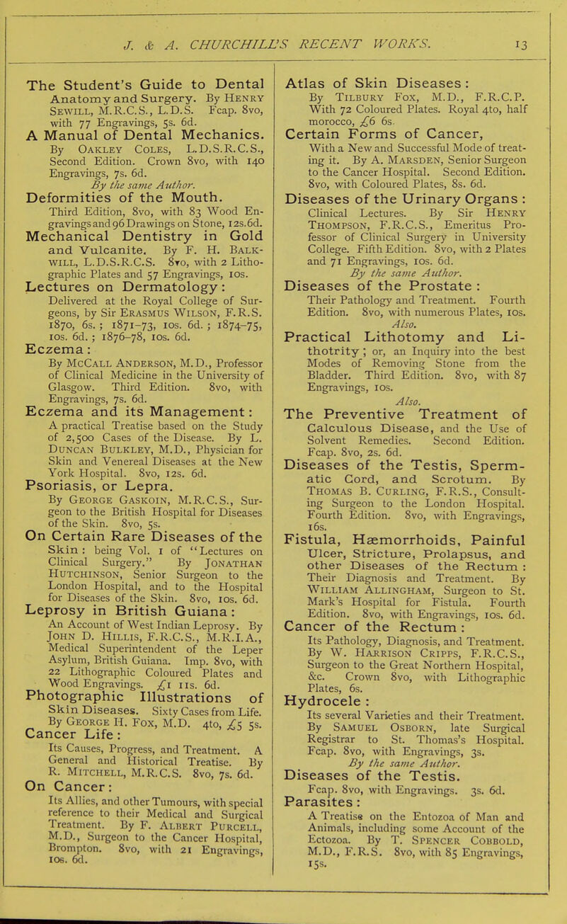 The Student's Guide to Dental Anatomy and Surgery. By Henry Sewill, M.R.C.S., L.D.S. Fcap. 8vo, with 77 Engi-avings, 5s. 6d. A Manual of Dental Mechanics. By Oakley Coles, L.D.S.R.C.S., Second Edition. Crown 8vo, with 140 Engravings, 7s. 6d. By the same Author. Deformities of the Mouth. Third Edition, 8vo, with 83 Wood En- gravings and 96 Drawings on Stone, I2s.6d. Mechanical Dentistry in Gold and Vulcanite, By F. H. Balk- will, L.D.S.R.C.S. 8to, with 2 Litho- graphic Plates and 57 Engravings, los. Lectures on Dermatology: Delivered at the Royal College of Sur- geons, by Sir Erasmus Wilson, F.R.S. 1870, 6s. ; 1871-73, ICS. 6d. ; 1874-75, ICS. 6d. ; 1876-78, ICS. 6d. Eczema: By McCall Anderson, M.D., Professor of Clinical Medicine in the University of Glasgow. Third Edition. 8vo, with Engravings, 7s. 6d. Eczema and its Management: A practical Treatise based on the Study of 2,500 Cases of the Disease. By L. Duncan Bulkley, M.D., Physician for Skin and Venereal Diseases at the New York Hospital. 8vo, 12s. 6d. Psoriasis, or Lepra. By George Gaskoin, M.R.C.S., Sur- geon to the British Hospital for Diseases of the Skin. 8vo, 5s. On Certain Rare Diseases of the Skin; being Vol. i of Lectures on Clinical Surgery. By Jonathan Hutchinson, Senior Surgeon to the London Hospital, and to the Hospital for Diseases of the Skin. 8vo, los. 6d. Leprosy in British Guiana: An Account of West Indian Leprosy. By John D. Hillis, F.R.C.S., M.R.LA., Medical Superintendent of the Leper Asylum, British Guiana. Imp. 8vo, with 22 Lithographic Coloured Plates and Wood Engravings. £\ iis. 6d. Photographic Illustrations of Skin Diseases. Sixty Cases from Life. By George H. Fox, M.D. 410, 2s 5s. Cancer Life: Its Causes, Progress, and Treatment. A General and Historical Treatise. By R. Mitchell, M.R.C.S. 8vo, 7$. 6d. On Cancer: Its Allies, and other Tumours, with special reference to their Medical and Surgical Treatment. By F. Albert Purcell, M.D., Surgeon to the Cancer Hospital, Brompton. 8vo, with 21 Entrravines, ICS. 6d. Atlas of Skin Diseases : By Tilbury Fox, M.D., F.R.C.P. With 72 Coloured Plates. Royal 4to, half morocco, 6s. Certain Forms of Cancer, With a New and Successful Mode of treat- ing it. By A. Marsden, Senior Surgeon to the Cancer Hospital, Second Edition, 8vo, vdth Coloured Plates, 8s. 6d. Diseases of the Urinary Organs : Clinical Lectures. By Sir Henry Thompson, F.R.C.S., Emeritus Pro- fessor of Clinical Surgery in University College. Fifth Edition. 8vo, with 2 Plates and 71 Engravings, los. 6d. By the same Author. Diseases of the Prostate : Their Pathology and Treatment. Fourth Edition. 8vo, with numerous Plates, los. Also. Practical Lithotomy and Li- thotrity ; or, an Inquiry into the best Modes of Removing Stone from the Bladder, Third Edition, 8vo, with 87 Engravings, los. Also. The Preventive Treatment of Calculous Disease, and the Use of Solvent Remedies. Second Edition. Fcap. 8vo, 2s. 6d. Diseases of the Testis, Sperm- atic Cord, and Scrotum, By Thomas B. Curling, F.R.S., Consult- ing Surgeon to the London Hospital. Fourth Edition. 8vo, with Engravings, 16s. Fistula, Haemorrhoids, Painful Ulcer, Stricture, Prolapsus, and other Diseases of the Rectum : Their Diagnosis and Treatment. By William Allingham, Surgeon to St. Mark's Hospital for Fistula. Fourth Edition. 8vo, with Engravings, los. 6d. Cancer of the Rectum : Its Patliology, Diagnosis, and Treatment. By W. Hajrrison Cripps, F.R.C.S., Surgeon to the Great Northern Hospital, &c. Crown 8vo, with Lithographic Plates, 6s. Hydrocele : Its several Varieties and their Treatment. By Samuel Osborn, late Surgical Registrar to St. Thomas's Hospital. Fcap. 8vo, with Engravings, 3s. By the same Author. Diseases of the Testis. Fcap. 8vo, with Engravings. 3s. 6d, Parasites: A Treatise on the Entozoa of Man and Animals, including some Account of the Ectozoa. By T. Spencer Cobbold, M,D,, F,R.S. 8vo, with 85 Engravings, 15s.