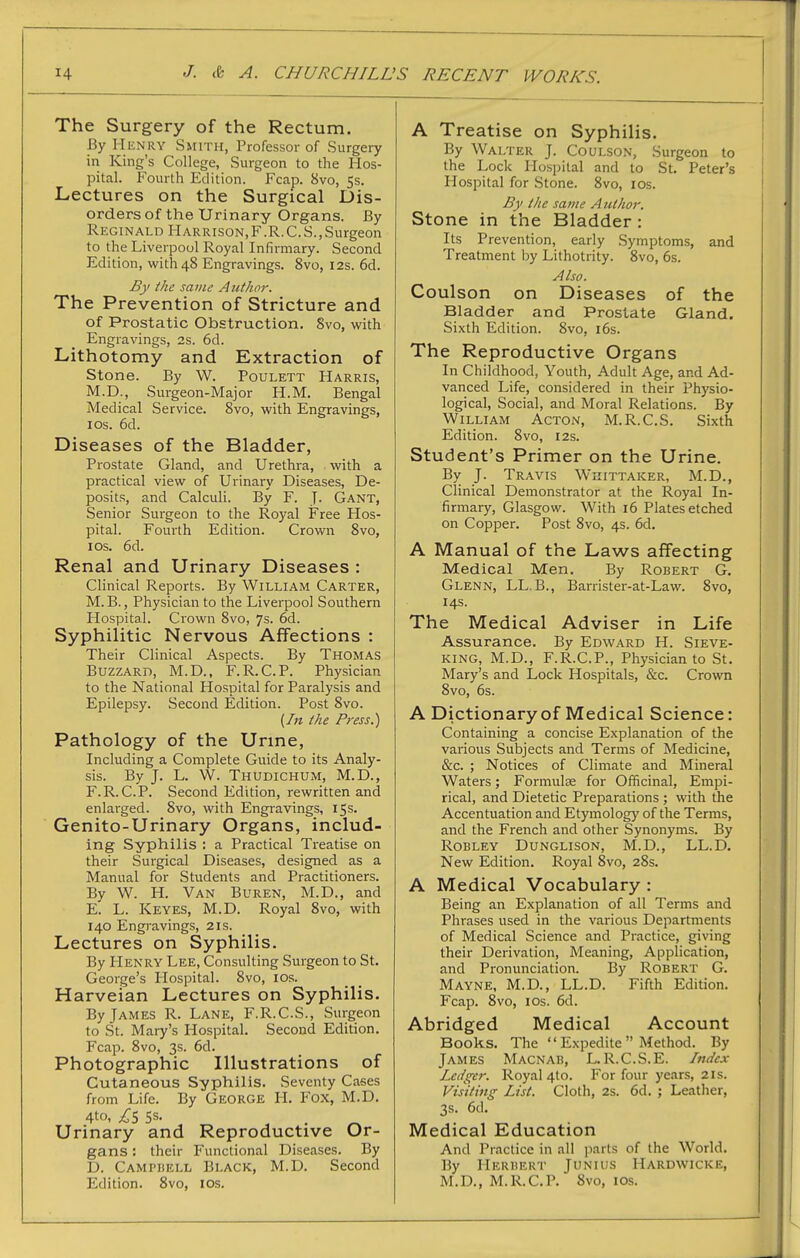 The Surgery of the Rectum. By Henry Smith, Professor of Surgery in King's College, Surgeon to the Hos- pital. Fourth Edition. Fcap. 8vo, 5s. Lectures on the Surgical Dis- orders of the Urinary Organs. By Reginald Harrison,F.R.C.S.,Surgeon to the Liverpool Royal Infirmary. Second Edition, with 48 Engravings. 8vo, 12s. 6d. By the same Author. The Prevention of Stricture and of Prostatic Obstruction. 8vo, with Engravings, 2s. 6d. Lithotomy and Extraction of Stone. By W. Poulett Harris, M.D., Surgeon-Major H.M. Bengal Medical Service. 8vo, with Engravings, ICS. 6d. Diseases of the Bladder, Prostate Gland, and Urethra, with a practical view of Urinary Diseases, De- posits, and Calculi. By F. J- Gant, Senior Surgeon to the Royal Free Hos- pital. Fourth Edition. Crown 8vo, ICS. 6d. Renal and Urinary Diseases : Clinical Reports. By William Carter, M.B., Physician to the Liverpool Southern Hospital. Crown 8vo, 7s. 6d. Syphilitic Nervous Affections : Their Clinical Aspects. By Thomas Buzzard, M.D., F.R.C.P. Physician to the National Hospital for Paralysis and Epilepsy. Second Edition. Post 8vo. {In the Press.) Pathology of the Urine, Including a Complete Guide to its Analy- sis. By J. L. W. Thudichum, M.D., F.R.C.P. Second Edition, rewritten and enlarged. Svo, with Engravings, 15s. Genito-Urinary Organs, includ- ing Syphilis : a Practical Ti-eatise on their Surgical Diseases, designed as a Manual for Students and Practitioners. By W. H. Van Buren, M.D., and E. L. Keyes, M.D. Royal Svo, with 140 Engravings, 21s. Lectures on Syphilis. By PIenry Lee, Consulting Surgeon to St. George's Hospital. 8vo, los. Harveian Lectures on Syphilis. By James R. Lane, F.R.C.S., Surgeon to St. Mary's Hospital. Second Edition. Fcap. Svo, 3s. 6d. Photographic Illustrations of Cutaneous Syphilis. Seventy Cases from Life. By George PI. Fox, M.D. 4to, £S 5s. , . ^ Urinary and Reproductive Or- gans : their Functional Diseases. By D. Camphell Black, M.D. Second Edition. Svo, los. A Treatise on Syphilis. By Walter J. Coulson, Surgeon to the Lock Hospital and to St. Peter's Hospital for Stone. Svo, los. By the same A ulhor. Stone in the Bladder: Its Prevention, early Symptoms, and Treatment by Lithotrity. Svo, 6s. Also. Coulson on Diseases of the Bladder and Prostate Gland. Sixth Edition. Svo, i6s. The Reproductive Organs In Childhood, Youth, Adult Age, and Ad- vanced Life, considered in their Physio- logical, Social, and Moral Relations. By William Acton, M.R.C.S. Sixth Edition. Svo, 12s. Student's Primer on the Urine. By J. Travis Whittaker, M.D., Clinical Demonstrator at the Royal In- firmary, Glasgow. With 16 Plates etched on Copper. Post Svo, 4s. 6d. A Manual of the Laws affecting Medical Men. By Robert G. Glenn, LL. B., Barrister-at-Law. Svo, 14s. The Medical Adviser in Life Assurance. By Edward H. Sieve- king, M.D., F.R.C.P., Physician to St. Mary's and Lock Hospitals, &c. Crown Svo, 6s. A Dictionary of Medical Science: Containing a concise Explanation of the various Subjects and Terms of Medicine, &c. ; Notices of Climate and Mineral Waters; Formulae for Officinal, Empi- rical, and Dietetic Preparations ; with die Accentuation and Etymolog)^ of the Terms, and the French and other Synonyms. By Robley Dunglison, M.D., LL.D. New Edition. Royal Svo, 2Ss. A Medical Vocabulary : Being an Explanation of all Terms and Phrases used in the various Departments of Medical Science and Practice, giving their Derivation, Meaning, Application, and Pronunciation. By Robert G. Mayne, M.D., LL.D. Fifth Edition. Fcap. Svo, ICS. 6d. Abridged Medical Account Books. The  Expedite  Method. By James Macnab, L. R.C.S.E. Index Ledger. Royal 4to. For four years, 21s. Visiting List. Cloth, 2s. 6d. ; Leather, 3s. 6d. Medical Education And Practice in all parts of the World. By Herbert Junius Hardwicke, M.D., M.R.C.P. Svo, ICS.