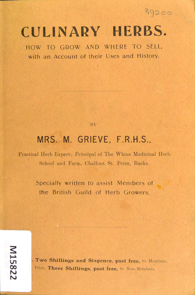 CULINARY HERBS. HOW TO GROW AND WHERE TO SELL, with an Account of their Uses and History. BY MRS. M. GRIEVE, F.R.H.S., Practical Herb Expert; Principal of The Whins Medicinal Herb School and Farm, Chalfont St. Peter, Bucks. Specially written to assist Members of the British Guild of Herb Growers. 00 !, Two Shillings and Sixpence, post free, to Members. Price, Three Shillings, post free, to \