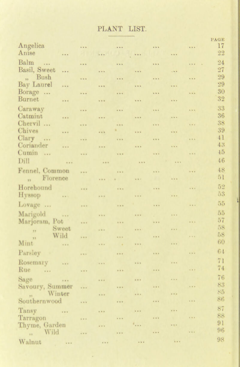 Angelica Anise Balm Basil, Sweet ... „ Bush Bay Laurel Borage ... Burnet Caraway Catmint Chervil ... Chives Clary ... Coriander ( umin ... Dill Fennel. ('ommon ,, Florence Horehound Hyssop Lovage ... Marigold Marjoram, Pot _ Sweet Wild Mint Par.dey Kosemary Etna Sage Savoury. Summer „ Winter Southernwood Tansy Tarragon Thvme, Garden „ Wild Walnut PLANT LIST. l'AOK 17 •24 27 29 29 30 32 S3 86 38 39 II •1.? 45 46 48 5S 53 55 55 57 58 68 80 c»i 71 74 7C> 83 85 66 87 88 91 96 98