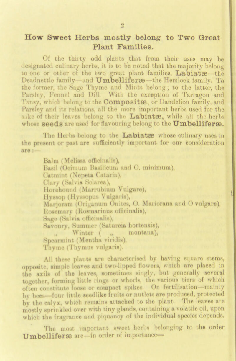 How Sweet Herbs mostly belong to Two Great Plant Families. Of the thirty odd plants that from their uses may be designated culinary herbs, il is to be noted that the majority belong to one or other of the two great plant families. Labiatee—the Dead nettle family—and Umbelliferoe—the Hemlock family. To the former, the Sage Thyme and Mints belong; to the latter, the Parsley. Kennel and Dill. With the exception of Tarragon and T-.nsy. whd, licidii- to the Compositse. or Dandelion family, and 1'arsley and its relations, all the more important herbs used for the s.ke of their leaves belong to tin Labiatffi, while all the herbs whose seeds are use.; foi flavouring belong to the UmbelliferSB. The Barb* belong to the Labiatae whose culinary uses in the present or past are -ufficiently important for our consideration are : — Balm (Melissa officinalis), Hani (()eiiii.on liasilicum mid (). minimum), (atmiut i NejHfla ('alalia), Clury (Salvia Selarea), lloiehouud (Marrubium Vulgate), Hyssop (Hyasopus Vulgaris), Marjoram i<)i._-inum (hi ies, (i. Marinrana and () vulgare), KoseniHi v (Rosmarinus officinalis), Sago (Salvia officinalis), Savoury, Summer (Satineia hortensis), „ Winter ( „ montana), Spearmint (Mentha viridis), Thyme i I hymns \ ulgaris |. All these plants arc characterised by having sipiarc stems, opposite, simple leaves and two lipped floueis, w hich are placed in the axils of the leaves, sometimes .singly, but generally several together, forming little rings or whorls, the various tiers of which often constitute loose or compact spikes. On fertilisation—mainly nv })0Ch—four little secdlike fruits or nutlets are produced, protected by the calyx, which remains attached to the plant. The leaves ate mostly sprinkled over with tiny glands, containing a volatile oil, upon which the fragrance and piouaney of the individual species depends. The most important IWeel henm belonging to the order Umbelliferae ate in order of importance—