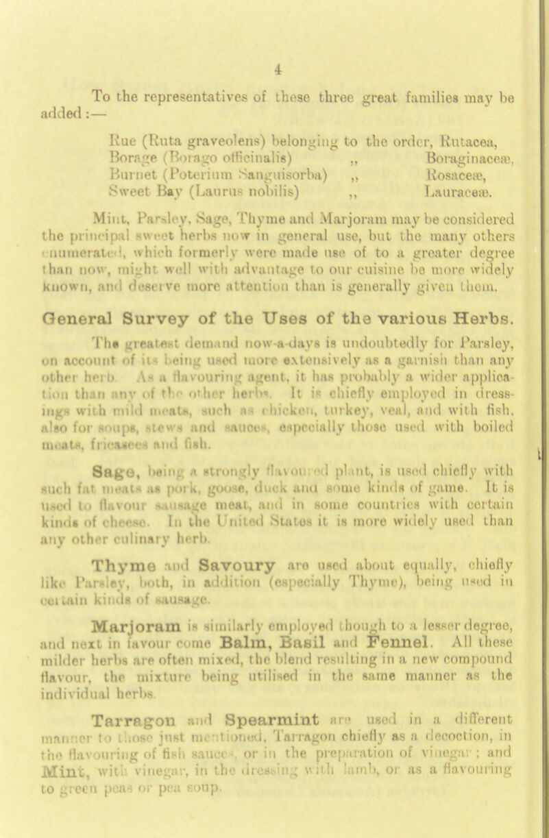 To the representatives of these three great families may be added:— Rue (Rata graveolens) belonging to the order, Kutacea, Borage (Bora go officinalis) Boraginacea\ Burnet (Poterium Sanguisorha) „ liosaceae, Sweet fiay (Lauras nohilis) ,, Lauracea). Mint, I'a'-di-y. Sage, Thyme and Marjoram may he considered the principal sweet herbs now in general use, but the many others ' numerated, which formerly were made use of to a greater degree than now, might well with advantage to our cuisine be more widely known, and deserve more attention than is generally given t hem. General Survey of the Uses of the various Herbs. Tim LiifHie.-: dem.iiid now a days is undoubtedly for Parsley, on account of u- i.eing used more extensively as a garnish than any olhci herb A- a flatouring agent, it has probably a wider applies tiou than any of the other herb*. It is chiefly employed in dress- ings with mild moats, such as chicken, turkey, veal, and with fish, also for soups, stews and sauces, especially these used with boiled moats, fncasecs ami fish. Sage, Iwing a strongly flavoured plant, is used chiefly with IQob fat meats as poi k, goose, duck and some kinds of game. It is Used to flavour sausage meat, and in some countries with certain kinds of cheese. In the I'nitod Suites it is more widely used than any other culinary herb. Thyme and Savoury aro used about equally, chiefly like Parsley, both, in addition (especially Thyme), being u«ed in ccilain kinds of sausage. Marjoram is similarly employed i hough to a letter degree, and next iti favour come Balm, Basil ami Fennel. All these milder herbs are often mixed, the blend resulting in a new compound flavour, the mixture being utilised in the same manner as the individual herbs. Tarragon and Spearmint m wed in a different manner to those just mi ntioood, Tarragon chiefly as a decoction, in the flavouring of fish sauce-, or in the preparation of vinegar ; and Mint, with vinegar, in the dressing with lamb, or as a flavouring to green peas or pea soup.