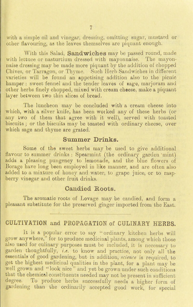 with a simple oil and vinegar, dressing, omitting sugar, mustard or other flavouring, as the leaves themselves are piquant enough. With this Salad, Sandwiches may be passed round, made with lettuce or nasturtium dressed with mayonnaise. The mayon- naise dressing may be made more piquant by the addition of chopped Chives, or Tarragon, or Thyme. Such Herb Sandwiches in different varieties will be found an appetising addition also to the picnic hamper : sweet fennel and the tender leaves of sage, marjoram and other herbs finely chopped, mixed with cream cheese, make a piquant layer between two thin slices of bread. The luncheon may be concluded with a cream cheese into which, with a silver knife, has been woiked any of these herbs (or any two of them that agree with it well), served with toasted biscuits ; or the biscuits may be toasted with ordinary cheese, over which sage and thyme are grated. Summer Drinks. Some of the sweet herbs may be used to give additional flavour to summer drinks : Spearmint (the ordinary garden mint) adds a pleasing pungency to lemonade, and the blue flowers of Borage have long been employed in like manner, and are often also added to a mixture of honey and water, to grape juice, or to rasp- berry vinegar and other fruit drinks. Candied Roots. The aromatic roots of Lovage may be candied, and form a pleasant substitute for the preserved ginger imported from the East. CULTIVATION and PROPAGATION of CULINARY HERBS. It is a popular error to say ordinary kitchen herbs will grow anywhere, for to produce medicinal plants, among which those also used for culinary purposes must be included, it is necessary to garden thoughtfully, i.e. to know and practice, not only all the essentials of good gardening, but in addition, science is required, to get the highest medicinal qualities in the plant, for a plant may be well grown and look nice  and yet be grown under such conditions that the chemical constituents needed may not be present in sufficient degree. To produce herbs successfully needs a higher form of gardening than the ordinarily accepted good work, for special