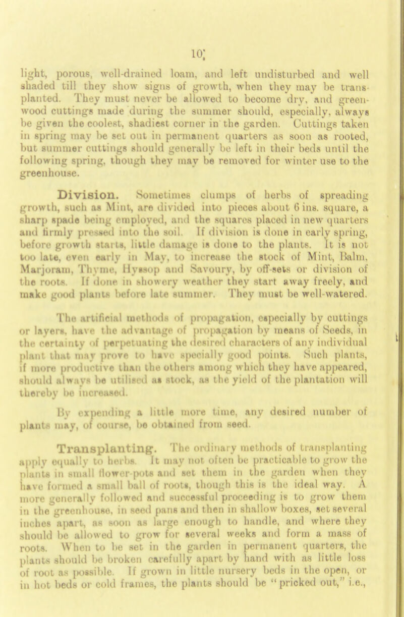 io; light, porous, well-drained loam, and left undisturbed and well shaded till they show signs of growth, when they may be trans planted. They must never be allowed to become dry, and green- wood cuttings made during the summer should, especially, always be given the coolest, shadiest corner in the garden. Cuttings taken in spring may be set out in permanent quarters as soon as rooted, but summer cuttings should generally be left in their beds until the following spring, though they may be removed for winter use to the greenhouse. Division. Sometimes clumps of herbs of spreading growth, such a* Mint, are divided into pieces about Gins, square, a sharp spade being employed, and the squares placed in new quarters and tirmly pressed into the soil. If division is done in early spring, before growth »taila. little damage is done to the plants. It is no; too late, even early in May, to increase the stock of Mini, Balm, Marjoram, Thyme. Hyssop and Savoury, by off sets or division of the root*. If done in showery weather they start away freely, and make good plants before late summer. They must be well-waterod. The artificial methods of propagation, especially by cuttings or layers, have the advantage of propagation by means of Seeds, in the eerlaintv of perpetuating the desired characters of any individual plant that may proTe to have specially good points. Such plants, if more productive than the other- among which they have appeared, should Always be utilised at stork, as the yield of the plantation will thereby be increased. Hv expending a little more time, any desired number of plants may, of course, be obtained from seed. Transplanting. The ordinary methods of transplanting apply equally to herbs. It may not often be practicable to grow the plants in small flower-pots and set them in the garden when thoy have formed a small hall of roots, though this is the ideal way. A more generally followed and successful proceeding is to grow them in the greenhouse, in seed pans and then in shallow boxes, set several inches apart, as soon as large enough to handle, and where they should be allowed to grow for several weeks and form a mass of roots. When to be set in the garden in permanent quarters, the plants should be broken carefully apart by hand with as little loss of root as possible. If grown in little nursery beds in the open, or in hot beds or cold frames, the plants should be pricked out, i.e.,
