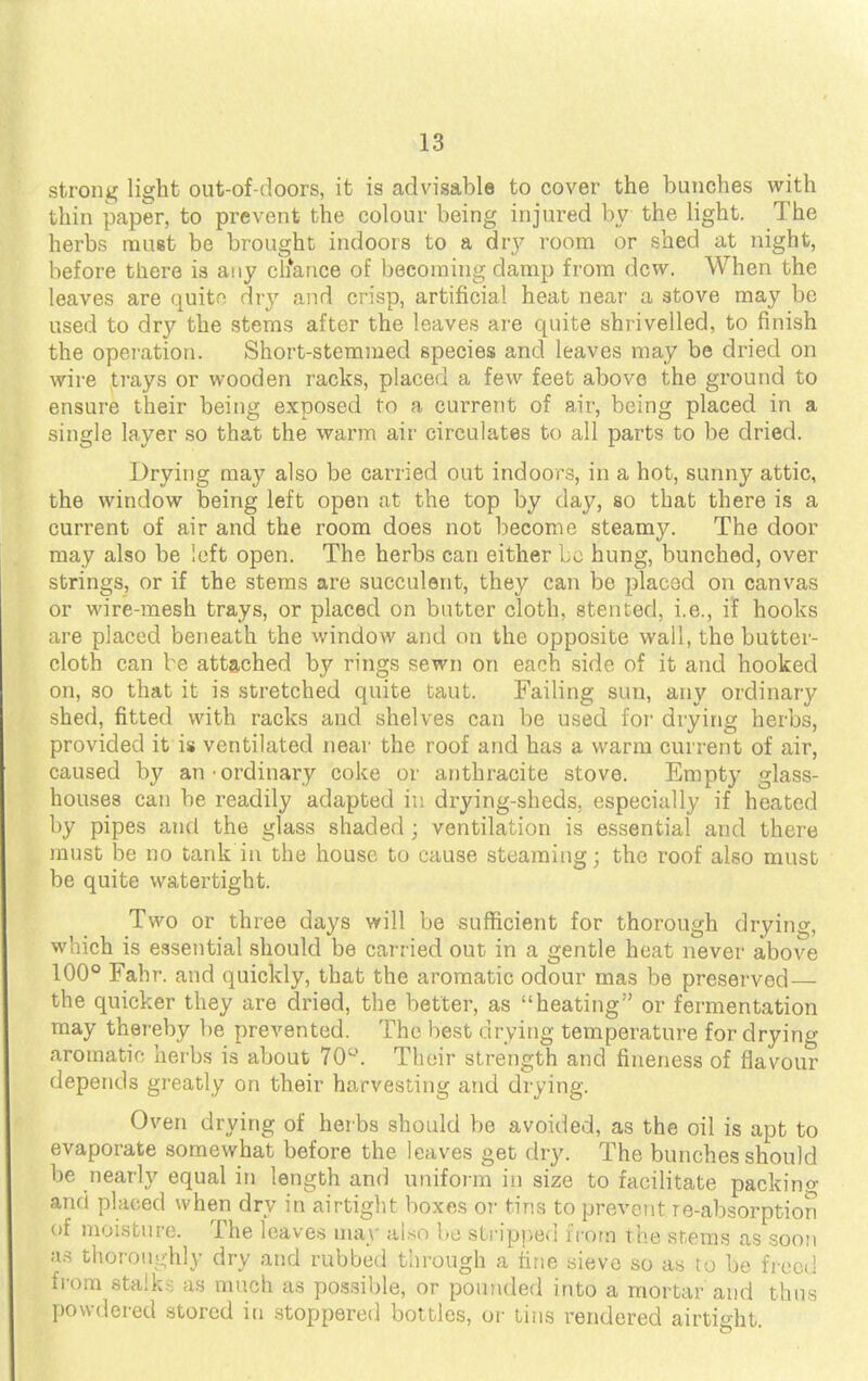 strong light out-of-doors, it is advisable to cover the bunches with thin paper, to prevent the colour being injured by the light. The herbs muet be brought indoors to a dry room or shed at night, before there is any ctiance of becoming damp from dew. When the leaves are quite dry and crisp, artificial heat near a stove may be used to dry the stems after the leaves are quite shrivelled, to finish the operation. Short-stemmed species and leaves may be dried on wire trays or wooden racks, placed a few feet above the ground to ensure their being exposed to a current of air, being placed in a single layer so that the warm air circulates to all parts to be dried. Drying may also be carried out indoors, in a hot, sunny attic, the window being left open at the top by day, so that there is a current of air and the room does not become steamy. The door may also be left open. The herbs can either bo hung, bunched, over strings, or if the stems are succulent, they can be placed on canvas or wire-mesh trays, or placed on butter cloth, stented, i.e., if hooks are placed beneath the window and on the opposite wall, the butter- cloth can be attached by rings sewn on each side of it and hooked on, so that it is stretched quite taut. Failing sun, any ordinary shed, fitted with racks and shelves can be used for drying herbs, provided it is ventilated near the roof and has a warm current of air, caused by an ordinary coke or anthracite stove. Empty glass- houses can be readily adapted in drying-sheds, especially if heated by pipes and the glass shaded * ventilation is essential and there must be no tank in the house to cause steaming; the roof also must be quite watertight. Two or three days will be sufficient for thorough drying, which is essential should be carried out in a gentle heat never above 100° Fahr. and quickly, that the aromatic odour mas be preserved— the quicker they are dried, the better, as heating or fermentation may thereby be prevented. The best drying temperature for drying aromatic-, herbs is about 70°. Their strength and fineness of flavour depends greatly on their harvesting and drying. Oven drying of herbs should be avoided, as the oil is apt to evaporate somewhat before the leaves get dry. The bunches should be nearly equal in length and uniform in size to facilitate packing and placed when dry in airtight boxes or tins to prevent re-absorption of moisture. The leaves may also be stripped from the stems as soon aa thoroughly dry and rubbed through a fine sieve so as to be freed from stalk-; as much as possible, or pounded into a mortar and thus powdered stored in stoppered bottles, or tins rendered airtight.