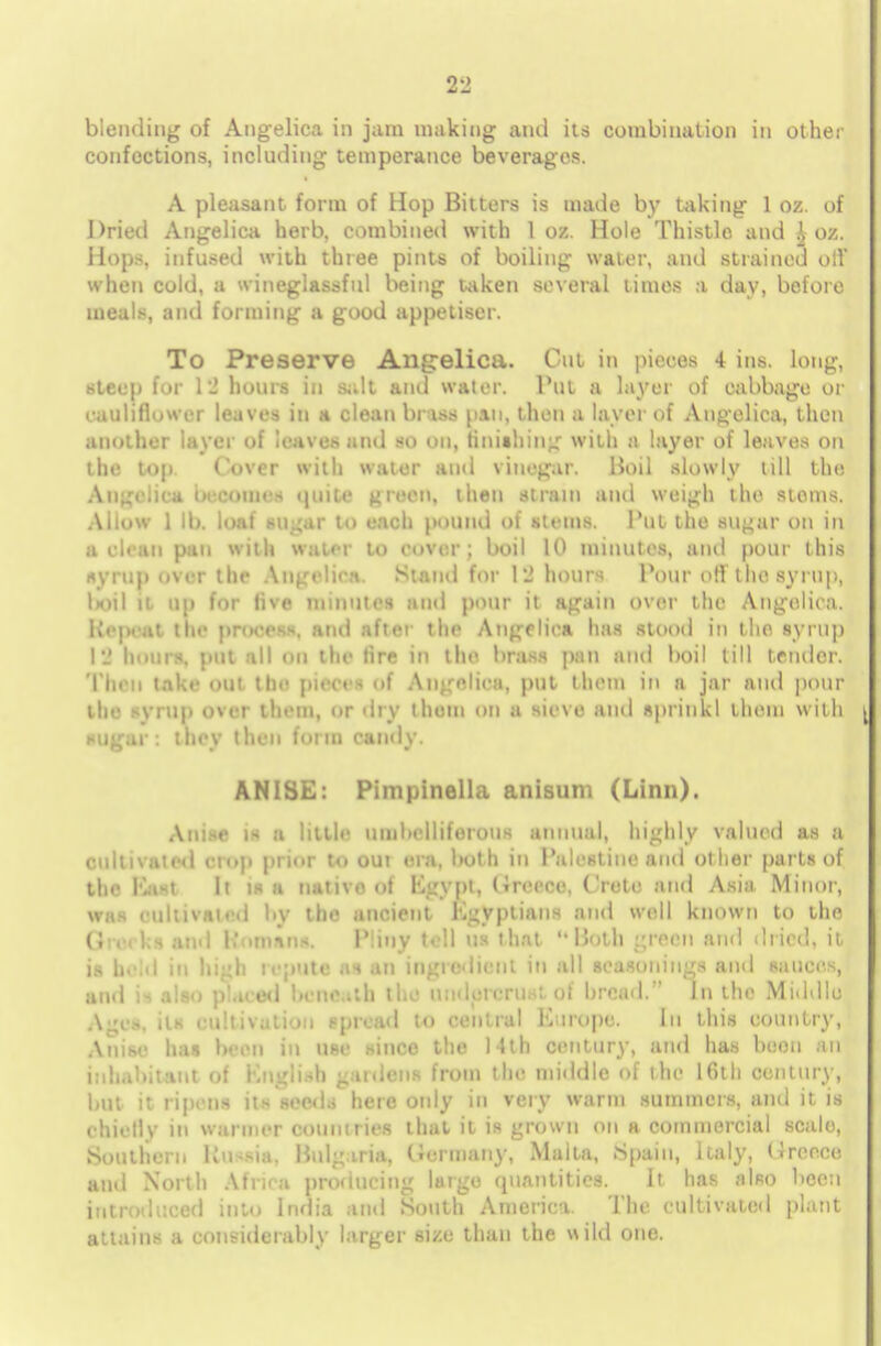 blending of Angelica in jam making and its combination in other confections, including temperance beverages. A pleasant form of Hop Bitters is made by taking 1 oz. of Dried Angelica herb, combined with 1 oz. Hole Thistle and i oz. Hops, infused with three pints of boiling water, and strained oil' when cold, a wineglassful being taken several times a day, before meals, and forming a good appetiser. To Preserve Angelica. Cm in pieces 4 ins. long, steep for IS hours in salt and water. Put a layer of cabbage or cauliflower leaves in a clean bntfM pan, then a layer of Angelica, then another layer of leaves and so on, finishing with a layer of leaves on the top Cover with water ami vinegar. Boil slowly till the Angelica occoines quite green, then strain and weigh the stoms. Allow 1 II). loaf sugar to each pound of steins. Put the sugar on in a clean pan with wawi to cover; boil 10 minutes, and pour this syrup over the Angelica. Stand for 12 hours Pour oil the syrup, DOU it up for five minutes and pour it again over the Angelica. Repeat the process, and after the Angelica has stood in the syrup I'.' hours, put all on the tire in the brass pan and boil till tender. Then take out tin' pieces of Angelica, put them in a jar and pour (be syrup over them, or dry them on a sieve and sprinkl them with sugar: they then form candy. ANISE: Pimpinella anisum (Linn). .\n:-r ,~ a little uuil>elliferous annual, highly valued as a cultivated crop prior to out era, both in Palestine and other parts of the K.M It is a native of Egypt, (Greece, Crete and Asia Minor, whs cultivated liv the ancient Egyptians and well known to the (5 .m ka and Roman*. Pliny tell us that Both green and dried, it is held in high repute as an ingredient In all seasonings ami sauces, and is also placed beneath the umlorerustof bread. In the Middle A nt, its cultivation spread to central Europe. In this country, Anise has been in use since the 14th century, and has boon an inhabitant of English gardens from the middle of the 16th century, but it ripens its seeds here only in very warm summers, and it is chiefly in wanner countries that it is grown on a commercial scale, Southern Russia, Bulgaria, Germany, Malta, .Spain, Italy, (ircece and North Africa producing largo quantities. It has also been introduced into India and South America The cultivated plant attains a considerably larger size than the wild one.