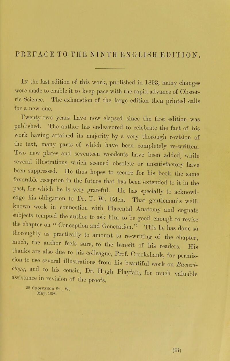 PREFACE TO THE NINTH ENGLISH EDITION. In the last edition of this work, published in 1893, many changes were made to enable it to keep pace with the rapid advance of Obstet- ric Science. The exhaustion of the large edition then printed calls for a new one. Twenty-two years have now elapsed since the first edition was published. The author has endeavored to celebrate the fact of his work having attained its majority by a very thorough revision of the text, many parts of which have been completely re-written. Two new plates and seventeen woodcuts have been added, while several illustrations which seemed obsolete or unsatisfactory have been suppressed. He thus hopes to secure for his book the same favorable reception in the future that has been extended to it in the past, for which he is very grateful. He has specially to acknowl- edge his obligation to Dr. T. W. Eden. That gentleman's well- known work in connection with Placental Anatomy and cognate subjects tempted the author to ask him to be good enough to revise the chapter on « Conception and Generation. This he has done so thoroughly as practically to amount to re-writing of the chapter, much, the author feels sure, to the benefit of his readers His thanks are also due to his colleague, Prof. Crookshank, for permis- sion to use several illustrations from his beautiful work on Bacteri- ology, and to his cousin, Dr. Hugh Playfair, for much valuable assistance in revision of the proofs. 38 Grosvenor St.,W. May, 1898.