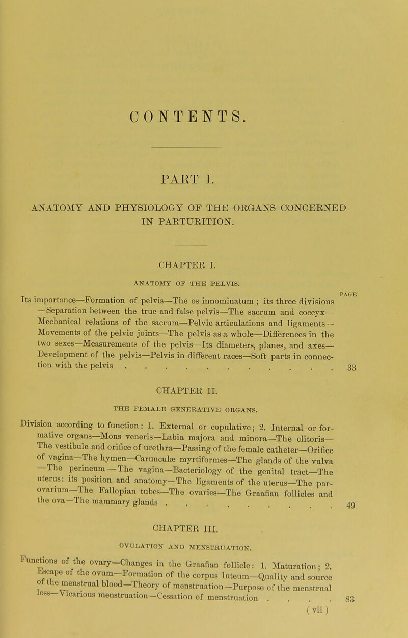 CONTENTS. PART I. ANATOMY AND PHYSIOLOGY OF THE ORGANS CONCERNED IN PARTURITION. CHAPTER I. ANATOMY OF THE PELVIS. Its importance—Formation of pelvis—The os innoininatum ; its three divisions —Separation between the true and false pelvis—The sacrum and coccyx— Mechanical relations of the sacrum—Pelvic articulations and ligaments- Movements of the pelvic joints—The pelvis as a whole—Differences in the two sexes—Measurements of the pelvis—Its diameters, planes, and axes- Development of the pelvis—Pelvis in different races—Soft parts in connec- tion with the pelvis ........ CHAPTER II. THE FEMALE GENERATIVE ORGANS. Division according to function: 1. External or copulative; 2. Internal or for- mative organs—Mons veneris—Labia majora and minora—The clitoris— The vestibule and orifice of urethra—Passing of the female catheter—Orifice of vagina—The hymen—Carunculaj myrtiformes—The glands of the vulva —The perineum —The vagina—Bacteriology of the genital tract—The uterus: its position and anatomy-The ligaments of the uterus—The par- ovarinm—The Fallopian tubes-The ovaries-The Graafian follicles and the ova—The mammary glands .... 4g CHAPTER III. OVULATION AND MENSTRUATION. Functions of the ovary-Changes in the Graafian follicle: 1. Maturation; 2. Escape of the ovum-Formation of the corpus luteum-Quality and source of the menstrual blood-Theory of menstruation-Purpose of the menstrual loss-Vicarious menstruation-Cessation of menstruation