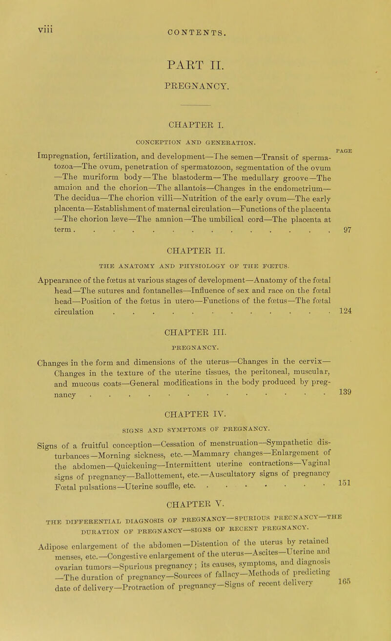 CONTENTS. PART II. PREGNANCY. CHAPTER I. CONCEPTION AND GENERATION. PAGE Impregnation, fertilization, and development—The semen—Transit of sperma- tozoa—The ovum, penetration of spermatozoon, segmentation of the ovum —The muriform body—The blastoderm—The medullary groove—The amnion and the chorion—The allantois—Changes in the endometrium— The decidua—The chorion villi—Nutrition of the early ovum—The early placenta—Establishment of maternal circulation—Functions of the placenta —The chorion lseve—The amnion—The umbilical cord—The placenta at term 97 CHAPTER II. THE ANATOMY AND PHYSIOLOGY OP THE FCETUS. Appearance of the foetus at various stages of development—Anatomy of the foetal head—The sutures and fontanelles—Influence of sex and race on the fcetal head—Position of the fcetus in utero—Functions of the foetus—The foetal circulation ............ 124 CHAPTER III. PREGNANCY. Changes in the form and dimensions of the uterus—Changes in the cervix— Changes in the texture of the uterine tissues, the peritoneal, muscular, and mucous coats—General modifications in the body produced by preg- nancy 139 CHAPTER IV. SIGNS AND SYMPTOMS OF PREGNANCY. Signs of a fruitful conception—Cessation of menstruation—Sympathetic dis- ' turbances-Morning sickness, etc.—Mammary changes—Enlargement of the abdomen—Quickening—Intermittent uterine contractions—Vaginal signs of pregnancy—Ballottement, etc.—Auscultatory signs of pregnancy Fcetal pulsations—Uterine souffle, etc 151 CHAPTER V. THE DIFFERENTIAL DIAGNOSIS OF PREGNANCY SPURIOUS PREGNANCY THE DURATION OF PREGNANCY—SIGNS OF RECENT PREGNANCY. Adipose enlargement of the abdomen-Distention of the uterus by retained menses, etc.-Congestive enlargement of the uterus-Ascites-Utenne and ovarian tumors-Spurious pregnancy ; its causes, symptoms, and diagnosxa -The duration of pregnancy-Sources of fallacy-Methods of predicting date of deliverv-Protraction of pregnancy-Signs of recent delivery 165