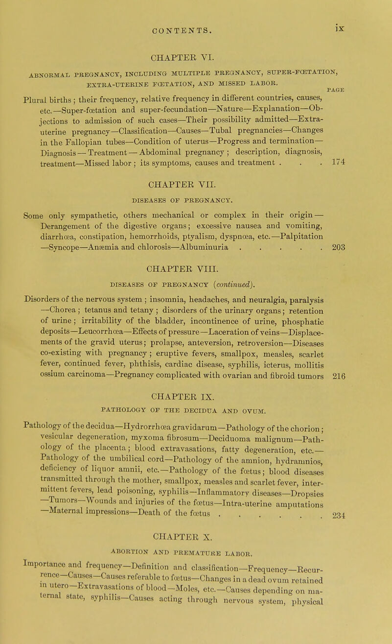 CHAPTER VI. ABNORMAL PREGNANCY, INCLUDING MULTIPLE PREGNANCY, SUPER-FCETATION, EXTRA-UTERINE FCETATION, AND MISSED LABOR. PAGE Plural births ; their frequency, relative frequency in different countries, causes, etc. —Super-foetation and super-fecundation—Nature—Explanation—Ob- jections to admission of such cases—Their possibility admitted—Extra- uterine pregnancy—Classification—Causes—Tubal pregnancies—Changes in the Fallopian tubes—Condition of uterus—Progress and termination— Diagnosis — Treatment — Abdominal pregnancy ; description, diagnosis, treatment—Missed labor ; its symptoms, causes and treatment . . . 174 CHAPTER VII. DISEASES OP PREGNANCY. Some only sympathetic, others mechanical or complex in their origin — Derangement of the digestive organs; excessive nausea and vomiting, diarrhoea, constipation, hemorrhoids, ptyalism, dyspnoea, etc.—Palpitation —Syncope—Ansemia and chlorosis—Albuminuria ..... 203 CHAPTER VIII. diseases op pregnancy (continued). Disorders of the nervous system ; insomnia, headaches, and neuralgia, paralysis —Chorea; tetanus and tetany ; disorders of the urinary organs; retention of urine; irritability of the bladder, incontinence of urine, phosphatic deposits—Leucorrhcea—Effects of pressure—Laceration of veins—Displace- ments of the gravid uterus; prolapse, anteversion, retroversion—Diseases co-existing with pregnancy; eruptive fevers, smallpox, measles, scarlet fever, continued fever, phthisis, cardiac disease, syphilis, icterus, mollitis ossium carcinoma—Pregnancy complicated with ovarian and fibroid tumors 216 CHAPTER IX. PATHOLOGY OP THE DECIDUA AND OVUM. Pathology of the decidua—Hydrorrhoea gravidarum—Pathology of the chorion ; vesicular degeneration, myxoma fibrosum—Deciduoma malignum—Path- ology of the placenta; blood extravasations, fatty degeneration, etc.— Pathology of the umbilical cord—Pathology of the amnion, hydraninios, deficiency of liquor amnii, etc.-Pathology of the foetus; blood diseases transmitted through the mother, smallpox, measles and scarlet fever, inter- mittent fevers, lead poisoning, syphilis-Infiammatory diseases—Dropsies —Tumors-Wounds and injuries of the fcetus-Intra-uterine amputations —Maternal impressions—Death of the foetus .... 234 CHAPTER X. ABORTION AND PREMATURE LABOR. Importance and frequency-Definition and classification-Frequency-Recur- rence-Causes-Causes referable to foetus-Changes in a dead ovum retained in utero-Extravasations of blood-Moles, etc.-Causes depending on ma- ternal state, syphilis-Causes acting through nervous system, physical