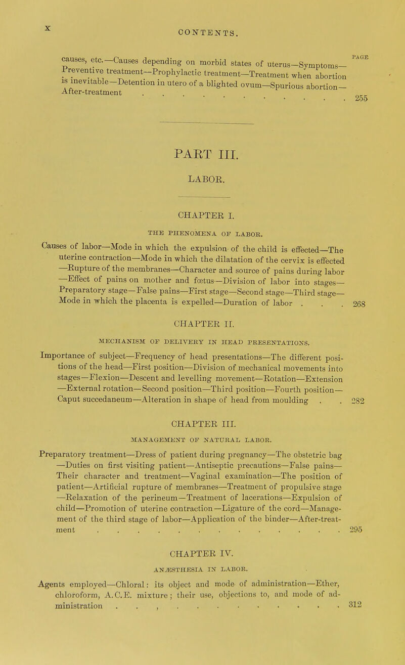 CONTENTS. I'ACiE causes, etc.-Causes depending on morbid states of uterus-Symptoms- l revenue treatment-Prophylactic treatment-Treatment when abortion w meltable-Detention in utero of a blighted ovum-Spurious abortion- Atter-treatment 255 PAET III. LABOR. CHAPTER I. THE PHENOMENA OF LABOR. Causes of labor—Mode in which the expulsion of the child is effected—The uterine contraction—Mode in which the dilatation of the cervix is effected —Rupture of the membranes—Character and source of pains during labor —Effect of pains on mother and foetus —Division of labor into stages- Preparatory stage—False pains—First stage—Second stage—Third stage- Mode in which the placenta is expelled—Duration of labor . . .268 CHAPTER II. MECHANISM OF DELIVERY IN HEAD PRESENTATIONS. Importance of subject—Frequency of head presentations—The different posi- tions of the head—First position—Division of mechanical movements into stages—Flexion—Descent and levelling movement—Rotation—Extension —External rotation—Second position—Third position—Fourth position— Caput succedaneum—Alteration in shape of head from moulding . . 282 CHAPTER III. MANAGEMENT OF NATURAL LABOR. Preparatory treatment—Dress of patient during pregnancy—The obstetric bag —Duties on first visiting patient—Antiseptic precautions—False pains— Their character and treatment—Vaginal examination—The position of patient—Artificial rupture of membranes—Treatment of propulsive stage —Relaxation of the perineum—Treatment of lacerations—Expulsion of child—Promotion of uterine contraction—Ligature of the cord—Manage- ment of the third stage of labor—Application of the binder—After-treat- ment 295 CHAPTER IV. ANESTHESIA IN LABOR. Agents employed—Chloral: its object and mode of administration—Ethe r, chloroform, A.C.E. mixture; their use, objections to, and mode of ad- ministration 312